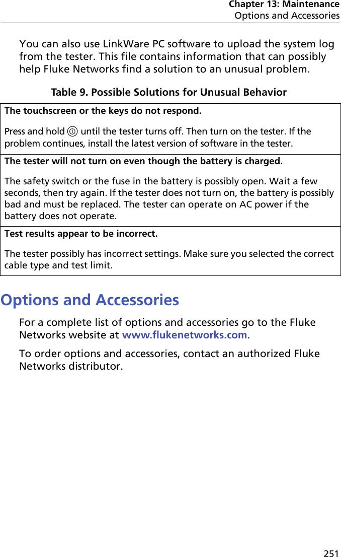 Chapter 13: MaintenanceOptions and Accessories251You can also use LinkWare PC software to upload the system log from the tester. This file contains information that can possibly help Fluke Networks find a solution to an unusual problem.Options and AccessoriesFor a complete list of options and accessories go to the Fluke Networks website at www.flukenetworks.com.To order options and accessories, contact an authorized Fluke Networks distributor.Table 9. Possible Solutions for Unusual Behavior  The touchscreen or the keys do not respond.Press and hold  until the tester turns off. Then turn on the tester. If the problem continues, install the latest version of software in the tester.The tester will not turn on even though the battery is charged.The safety switch or the fuse in the battery is possibly open. Wait a few seconds, then try again. If the tester does not turn on, the battery is possibly bad and must be replaced. The tester can operate on AC power if the battery does not operate. Test results appear to be incorrect.The tester possibly has incorrect settings. Make sure you selected the correct cable type and test limit.