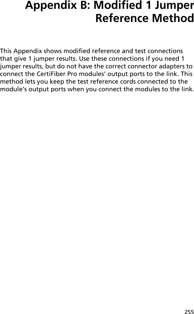 255Appendix B: Modified 1 JumperReference MethodThis Appendix shows modified reference and test connections that give 1 jumper results. Use these connections if you need 1 jumper results, but do not have the correct connector adapters to connect the CertiFiber Pro modules’ output ports to the link. This method lets you keep the test reference cords connected to the module’s output ports when you connect the modules to the link.