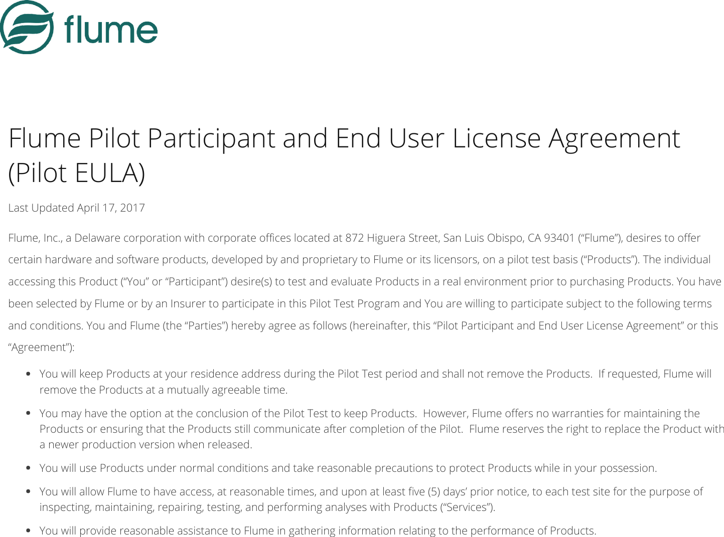 Flume Pilot Participant and End User License Agreement(Pilot EULA)Last Updated April 17, 2017Flume, Inc., a Delaware corporation with corporate oces located at 872 Higuera Street, San Luis Obispo, CA 93401 (“Flume”), desires to oercertain hardware and software products, developed by and proprietary to Flume or its licensors, on a pilot test basis (“Products”). The individualaccessing this Product (“You” or “Participant”) desire(s) to test and evaluate Products in a real environment prior to purchasing Products. You havebeen selected by Flume or by an Insurer to participate in this Pilot Test Program and You are willing to participate subject to the following termsand conditions. You and Flume (the “Parties”) hereby agree as follows (hereinafter, this “Pilot Participant and End User License Agreement” or this“Agreement”): You will keep Products at your residence address during the Pilot Test period and shall not remove the Products. If requested, Flume willremove the Products at a mutually agreeable time. You may have the option at the conclusion of the Pilot Test to keep Products. However, Flume oers no warranties for maintaining theProducts or ensuring that the Products still communicate after completion of the Pilot. Flume reserves the right to replace the Product witha newer production version when released. You will use Products under normal conditions and take reasonable precautions to protect Products while in your possession. You will allow Flume to have access, at reasonable times, and upon at least ve (5) days’ prior notice, to each test site for the purpose ofinspecting, maintaining, repairing, testing, and performing analyses with Products (“Services”). You will provide reasonable assistance to Flume in gathering information relating to the performance of Products.