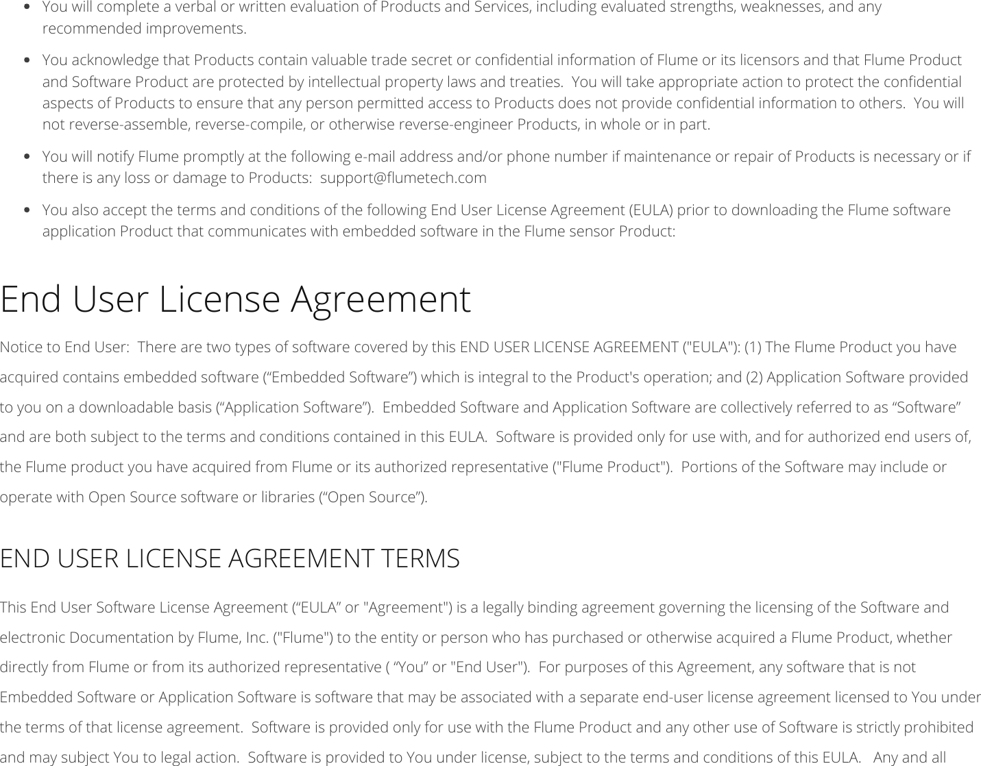  You will complete a verbal or written evaluation of Products and Services, including evaluated strengths, weaknesses, and anyrecommended improvements. You acknowledge that Products contain valuable trade secret or condential information of Flume or its licensors and that Flume Productand Software Product are protected by intellectual property laws and treaties. You will take appropriate action to protect the condentialaspects of Products to ensure that any person permitted access to Products does not provide condential information to others. You willnot reverse-assemble, reverse-compile, or otherwise reverse-engineer Products, in whole or in part.You will notify Flume promptly at the following e-mail address and/or phone number if maintenance or repair of Products is necessary or ifthere is any loss or damage to Products: support@umetech.com You also accept the terms and conditions of the following End User License Agreement (EULA) prior to downloading the Flume softwareapplication Product that communicates with embedded software in the Flume sensor Product:End User License AgreementNotice to End User: There are two types of software covered by this END USER LICENSE AGREEMENT (&quot;EULA&quot;): (1) The Flume Product you haveacquired contains embedded software (“Embedded Software”) which is integral to the Product&apos;s operation; and (2) Application Software providedto you on a downloadable basis (“Application Software”). Embedded Software and Application Software are collectively referred to as “Software”and are both subject to the terms and conditions contained in this EULA. Software is provided only for use with, and for authorized end users of,the Flume product you have acquired from Flume or its authorized representative (&quot;Flume Product&quot;). Portions of the Software may include oroperate with Open Source software or libraries (“Open Source”).END USER LICENSE AGREEMENT TERMSThis End User Software License Agreement (“EULA” or &quot;Agreement&quot;) is a legally binding agreement governing the licensing of the Software andelectronic Documentation by Flume, Inc. (&quot;Flume&quot;) to the entity or person who has purchased or otherwise acquired a Flume Product, whetherdirectly from Flume or from its authorized representative ( “You” or &quot;End User&quot;). For purposes of this Agreement, any software that is notEmbedded Software or Application Software is software that may be associated with a separate end-user license agreement licensed to You underthe terms of that license agreement. Software is provided only for use with the Flume Product and any other use of Software is strictly prohibitedand may subject You to legal action. Software is provided to You under license, subject to the terms and conditions of this EULA. Any and all