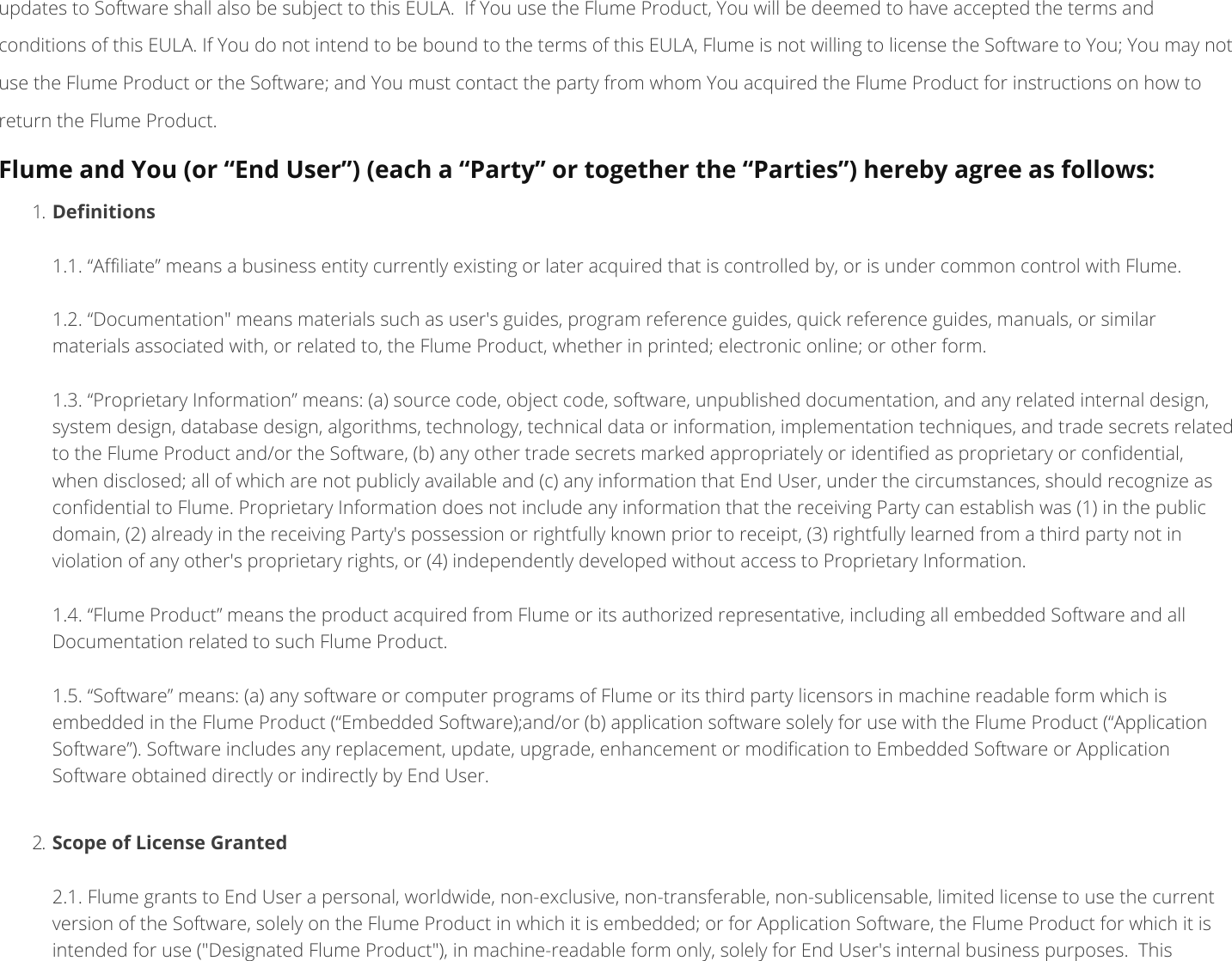 updates to Software shall also be subject to this EULA. If You use the Flume Product, You will be deemed to have accepted the terms andconditions of this EULA. If You do not intend to be bound to the terms of this EULA, Flume is not willing to license the Software to You; You may notuse the Flume Product or the Software; and You must contact the party from whom You acquired the Flume Product for instructions on how toreturn the Flume Product. Flume and You (or “End User”) (each a “Party” or together the “Parties”) hereby agree as follows: 1. Denitions 1.1. “Aliate” means a business entity currently existing or later acquired that is controlled by, or is under common control with Flume. 1.2. “Documentation&quot; means materials such as user&apos;s guides, program reference guides, quick reference guides, manuals, or similarmaterials associated with, or related to, the Flume Product, whether in printed; electronic online; or other form. 1.3. “Proprietary Information” means: (a) source code, object code, software, unpublished documentation, and any related internal design,system design, database design, algorithms, technology, technical data or information, implementation techniques, and trade secrets relatedto the Flume Product and/or the Software, (b) any other trade secrets marked appropriately or identied as proprietary or condential,when disclosed; all of which are not publicly available and (c) any information that End User, under the circumstances, should recognize ascondential to Flume. Proprietary Information does not include any information that the receiving Party can establish was (1) in the publicdomain, (2) already in the receiving Party&apos;s possession or rightfully known prior to receipt, (3) rightfully learned from a third party not inviolation of any other&apos;s proprietary rights, or (4) independently developed without access to Proprietary Information. 1.4. “Flume Product” means the product acquired from Flume or its authorized representative, including all embedded Software and allDocumentation related to such Flume Product. 1.5. “Software” means: (a) any software or computer programs of Flume or its third party licensors in machine readable form which isembedded in the Flume Product (“Embedded Software);and/or (b) application software solely for use with the Flume Product (“ApplicationSoftware”). Software includes any replacement, update, upgrade, enhancement or modication to Embedded Software or ApplicationSoftware obtained directly or indirectly by End User. 2. Scope of License Granted 2.1. Flume grants to End User a personal, worldwide, non-exclusive, non-transferable, non-sublicensable, limited license to use the currentversion of the Software, solely on the Flume Product in which it is embedded; or for Application Software, the Flume Product for which it isintended for use (&quot;Designated Flume Product&quot;), in machine-readable form only, solely for End User&apos;s internal business purposes. This