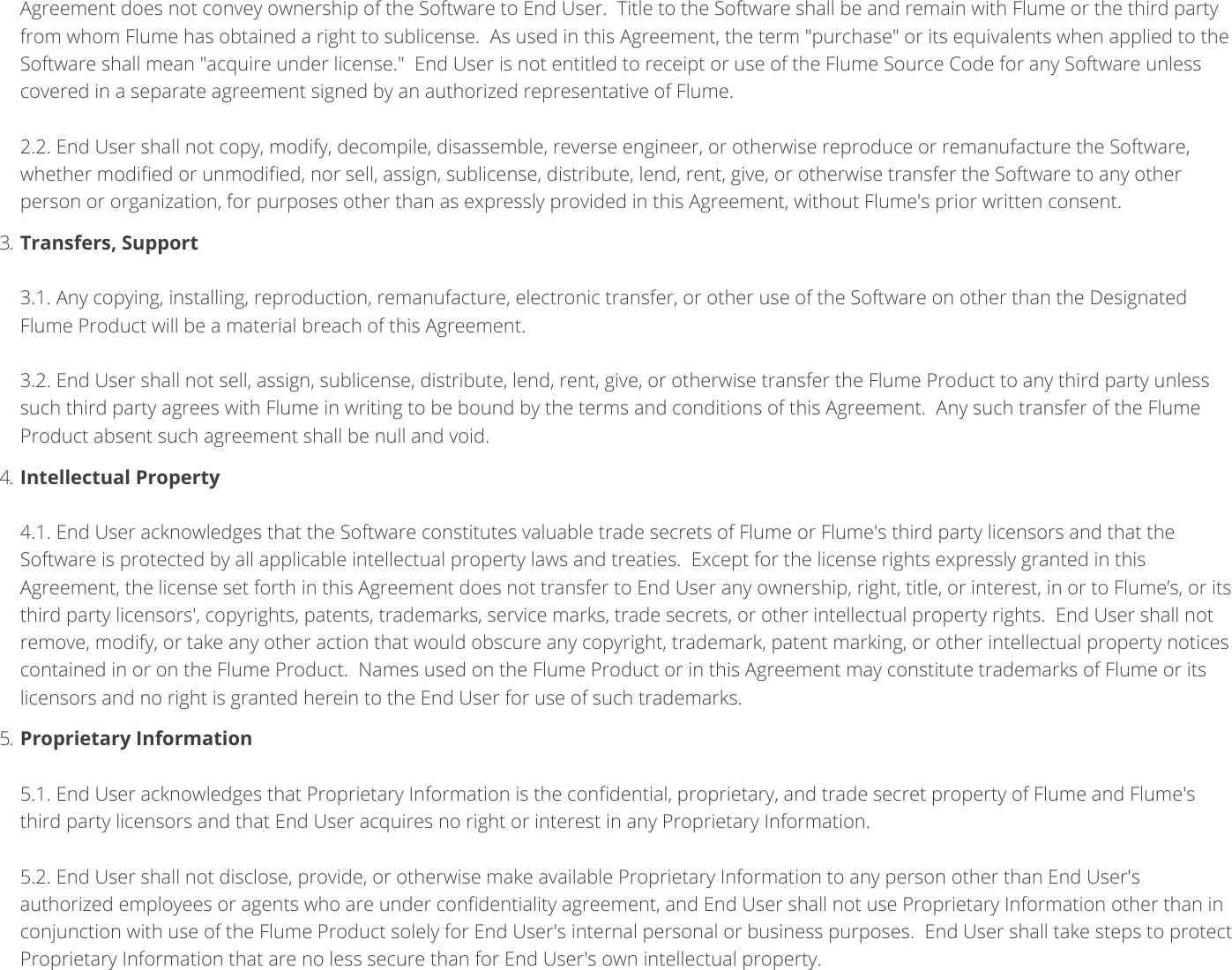 Agreement does not convey ownership of the Software to End User. Title to the Software shall be and remain with Flume or the third partyfrom whom Flume has obtained a right to sublicense. As used in this Agreement, the term &quot;purchase&quot; or its equivalents when applied to theSoftware shall mean &quot;acquire under license.&quot; End User is not entitled to receipt or use of the Flume Source Code for any Software unlesscovered in a separate agreement signed by an authorized representative of Flume. 2.2. End User shall not copy, modify, decompile, disassemble, reverse engineer, or otherwise reproduce or remanufacture the Software,whether modied or unmodied, nor sell, assign, sublicense, distribute, lend, rent, give, or otherwise transfer the Software to any otherperson or organization, for purposes other than as expressly provided in this Agreement, without Flume&apos;s prior written consent.3. Transfers, Support 3.1. Any copying, installing, reproduction, remanufacture, electronic transfer, or other use of the Software on other than the DesignatedFlume Product will be a material breach of this Agreement. 3.2. End User shall not sell, assign, sublicense, distribute, lend, rent, give, or otherwise transfer the Flume Product to any third party unlesssuch third party agrees with Flume in writing to be bound by the terms and conditions of this Agreement. Any such transfer of the FlumeProduct absent such agreement shall be null and void.4. Intellectual Property 4.1. End User acknowledges that the Software constitutes valuable trade secrets of Flume or Flume&apos;s third party licensors and that theSoftware is protected by all applicable intellectual property laws and treaties. Except for the license rights expressly granted in thisAgreement, the license set forth in this Agreement does not transfer to End User any ownership, right, title, or interest, in or to Flume’s, or itsthird party licensors&apos;, copyrights, patents, trademarks, service marks, trade secrets, or other intellectual property rights. End User shall notremove, modify, or take any other action that would obscure any copyright, trademark, patent marking, or other intellectual property noticescontained in or on the Flume Product. Names used on the Flume Product or in this Agreement may constitute trademarks of Flume or itslicensors and no right is granted herein to the End User for use of such trademarks.5. Proprietary Information 5.1. End User acknowledges that Proprietary Information is the condential, proprietary, and trade secret property of Flume and Flume&apos;sthird party licensors and that End User acquires no right or interest in any Proprietary Information. 5.2. End User shall not disclose, provide, or otherwise make available Proprietary Information to any person other than End User&apos;sauthorized employees or agents who are under condentiality agreement, and End User shall not use Proprietary Information other than inconjunction with use of the Flume Product solely for End User&apos;s internal personal or business purposes. End User shall take steps to protectProprietary Information that are no less secure than for End User&apos;s own intellectual property. 