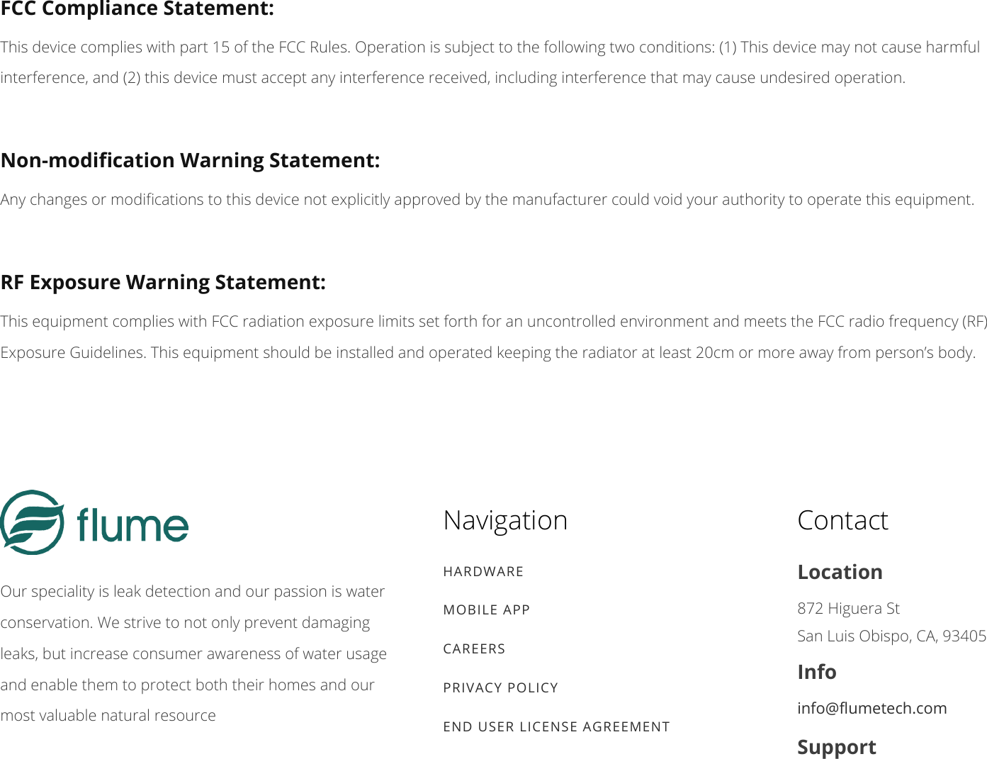 FCC Compliance Statement:This device complies with part 15 of the FCC Rules. Operation is subject to the following two conditions: (1) This device may not cause harmfulinterference, and (2) this device must accept any interference received, including interference that may cause undesired operation.Non-modication Warning Statement:Any changes or modications to this device not explicitly approved by the manufacturer could void your authority to operate this equipment.RF Exposure Warning Statement:This equipment complies with FCC radiation exposure limits set forth for an uncontrolled environment and meets the FCC radio frequency (RF)Exposure Guidelines. This equipment should be installed and operated keeping the radiator at least 20cm or more away from person’s body.Our speciality is leak detection and our passion is waterconservation. We strive to not only prevent damagingleaks, but increase consumer awareness of water usageand enable them to protect both their homes and ourmost valuable natural resourceNavigationHARDWAREMOBILE APPCAREERSPRIVACY POLICYEND USER LICENSE AGREEMENTContactLocation872 Higuera St San Luis Obispo, CA, 93405Infoinfo@umetech.comSupport