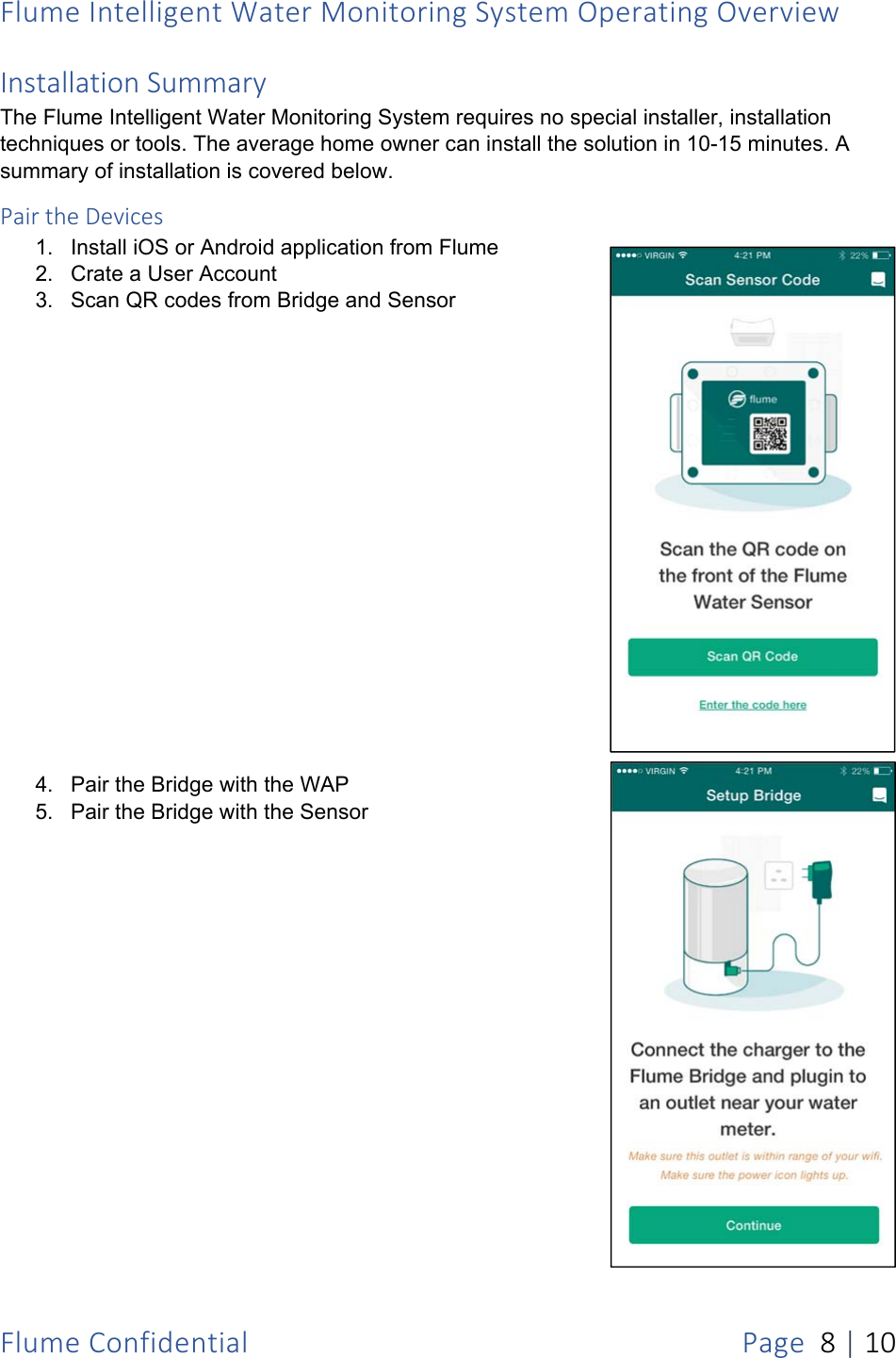 FlumeIntelligentWaterMonitoringSystemOperatingOverviewFlumeConfidentialPage8|10InstallationSummaryThe Flume Intelligent Water Monitoring System requires no special installer, installation techniques or tools. The average home owner can install the solution in 10-15 minutes. A summary of installation is covered below. PairtheDevices1.  Install iOS or Android application from Flume 2.  Crate a User Account 3.  Scan QR codes from Bridge and Sensor 4.  Pair the Bridge with the WAP 5.  Pair the Bridge with the Sensor 