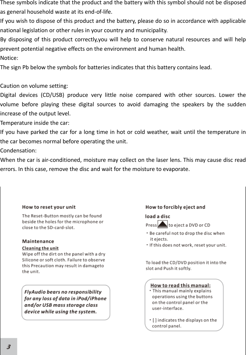 Thesesymbolsindicatethattheproductandthebatterywiththissymbolshouldnotbedisposedasgeneralhouseholdwasteatitsend‐of‐life.Ifyouwishtodisposeofthisproductandthebattery,pleasedosoinaccordancewithapplicablenationallegislationorotherrulesinyourcountryandmunicipality.Bydisposingofthisproductcorrectly,youwillhelptoconservenaturalresourcesandwillhelppreventpotentialnegativeeffectsontheenvironmentandhumanhealth.Notice:ThesignPbbelowthesymbolsforbatteriesindicatesthatthisbatterycontainslead.Cautiononvolumesetting:Digitaldevices(CD/USB)produceverylittlenoisecomparedwithothersources.Lowerthevolumebeforeplayingthesedigitalsourcestoavoiddamagingthespeakersbythesuddenincreaseoftheoutputlevel.Temperatureinsidethecar:Ifyouhaveparkedthecarforalongtimeinhotorcoldweather,waituntilthetemperatureinthecarbecomesnormalbeforeoperatingtheunit.Condensation:Whenthecarisair‐conditioned,moisturemaycollectonthelaserlens.Thismaycausediscreaderrors.Inthiscase,removethediscandwaitforthemoisturetoevaporate.