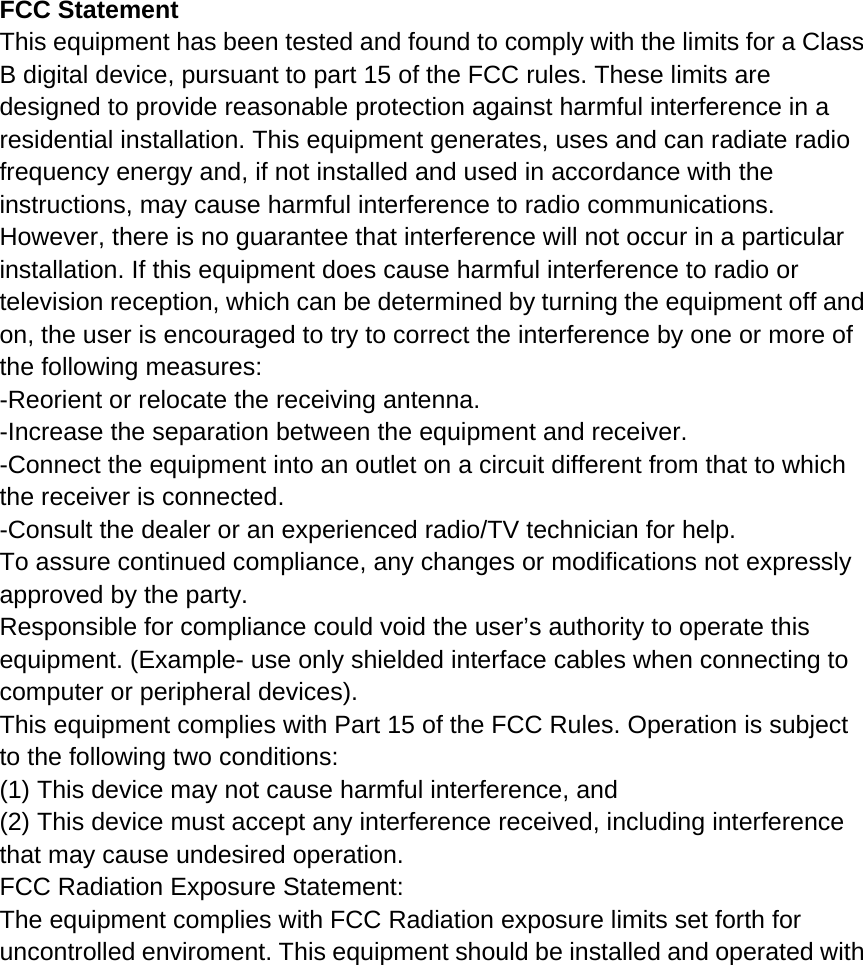 FCC Statement This equipment has been tested and found to comply with the limits for a Class B digital device, pursuant to part 15 of the FCC rules. These limits are designed to provide reasonable protection against harmful interference in a residential installation. This equipment generates, uses and can radiate radio frequency energy and, if not installed and used in accordance with the instructions, may cause harmful interference to radio communications. However, there is no guarantee that interference will not occur in a particular installation. If this equipment does cause harmful interference to radio or television reception, which can be determined by turning the equipment off and on, the user is encouraged to try to correct the interference by one or more of the following measures: -Reorient or relocate the receiving antenna. -Increase the separation between the equipment and receiver. -Connect the equipment into an outlet on a circuit different from that to which the receiver is connected. -Consult the dealer or an experienced radio/TV technician for help. To assure continued compliance, any changes or modifications not expressly approved by the party. Responsible for compliance could void the user&rsquo;s authority to operate this equipment. (Example- use only shielded interface cables when connecting to computer or peripheral devices). This equipment complies with Part 15 of the FCC Rules. Operation is subject to the following two conditions: (1) This device may not cause harmful interference, and (2) This device must accept any interference received, including interference that may cause undesired operation. FCC Radiation Exposure Statement: The equipment complies with FCC Radiation exposure limits set forth for uncontrolled enviroment. This equipment should be installed and operated with 