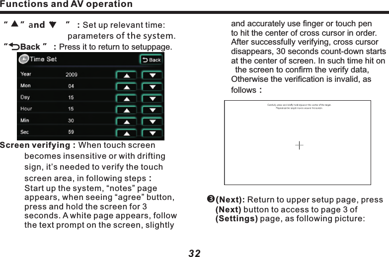 Functions and AV operation33"Mode"：Click to highlight it, and click the 　　　　　　  corresponding key in steering wheel, 　　　　  and click apply to successfully set up 　　　　  your desired shortcut key. Other key 　　　　　  functions are the same as those of 　　　　　 &ldquo;mode&rdquo; operation.(System Reset )：Click on system reset key to 　　　　restart the mainframe CPU and GPS 　　　　　system.( System Update )：Product software update.　　&ldquo;       Back &rdquo;：Press it to return to setup page. ( Timezone)：Use (    ) &amp; (     ) buttons to 　　　　　　　select your desired time zone.( Steering Wheel to Select）：When steering 　　　　wheel study is(ON)，you may then  　　　　   use(    ) &amp; (    ) to select steering wheel .       ( Steering Wheel Custom）：When it&rsquo;s 　　　　　　(OFF), turn off steering wheel study, 　　　　steering wheel becomes default.    　　　　　When it&rsquo;s (ON), click to access to 　　　　　(study) operation page, as follows:Functions and AV operation32　　　and accurately use finger or touch pen 　　　  to hit the center of cross cursor in order.           After successfully verifying, cross cursor   　　  disappears, 30 seconds count-down starts 　　  at the center of screen. In such time hit on 　　  the screen to confirm the verify data, 　　  Otherwise the verification is invalid, as 　　　　follows：(Next): Return to upper setup page, press (Next) button to access to page 3 of (Settings) page, as following picture: &ldquo;     &rdquo;and&ldquo;     &rdquo;：Set up relevant time: 　　                     parameters of the system.&ldquo;     Back &rdquo;：Press it to return to setuppage.　Screen verifying：When touch screen 　　　　　becomes insensitive or with drifting 　　　　sign, it&rsquo;s needed to verify the touch     　　　screen area, in following steps：　　　Start up the system, &ldquo;notes&rdquo; page 　　　　　appears, when seeing &ldquo;agree&rdquo; button, 　　　press and hold the screen for 3 　　　　　　seconds. A white page appears, follow 　　　the text prompt on the screen, slightly 