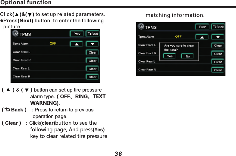 Playable Disc typeDisc label side, package box and package bag have the following marks.      Caution:Is a reistered remark of DVD Format/Logo licensing CorporationTMPlayable Disc type and mark           Size/sides                                 Longest playing     DVD                                                                        DVD                               (MPEG2format) 12cm/singe side1 side2 sides  133min240min                                                                             12cm/double sides                                                                                    1 side2 sides    266min484minCD                                                                          CD12cm/single side                                                   74minCOMPACTDIGITAL AUDIOTMCOMPACTDIGITAL AUDIOTEXTlPart of functions can&rsquo;t be used in DVD/CD Disc.DVD-R/RW disc is for playing the files in Vid-eo format. Files in VR format can&rsquo;t be played in DVD-RW Disc.For playing the Disc burnt by PC, but sometimes it can&rsquo;t be played subject to application setting or environment. Title or other text information may not be displayed in this machine.DVD-R/RW Disc burnt in video format and music CD or PC-burnt CD-R/CD-RW may not be able to play in this machine, due to scratch, stain or internal lens dirt or dew.Sometimes, due to direct sunlight or high temperature or abnormal condition in vehicle,CD-R/RW Disc may not start to play.Unable to play any CD-R/RW Disc burnt in DDCD (Double Density CD) format, and unverified CD-R/RW, DVD-R/RW Disc. Only the Discs with above labels can be played in llllll37Playable Disc type36Optional functionClick(    )&amp;(    ) to set up related parameters.Press(Next) button, to enter the following picture:（    ） （   ）button can set up tire pressure 　　　　　　　alarm type.（OFF).（    Back） ：Press to return to previous 　　　　　　　　     operation page.l&amp;、RING、TEXT 　　　　　　WARNING（Clear） ：Click(clear)button to see the 　　　　　　　　following page, And press(Yes) 　　　　　　key to clear related tire pressure 　　　　matching information.