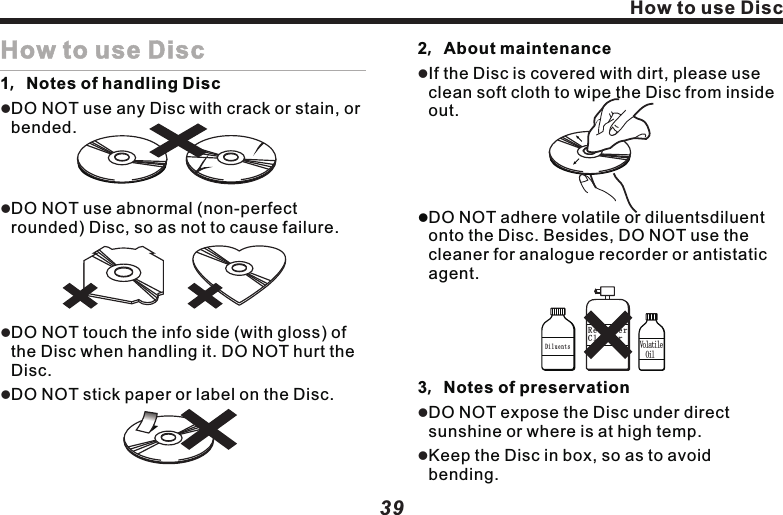 How to use DiscHow to use Disc1，Notes of handling DiscDO NOT use any Disc with crack or stain, or bended.DO NOT use abnormal (non-perfect rounded) Disc, so as not to cause failure.DO NOT touch the info side (with gloss) of the Disc when handling it. DO NOT hurt the Disc.DO NOT stick paper or label on the Disc.llll2，About maintenanceIf the Disc is covered with dirt, please use clean soft cloth to wipe the Disc from inside out.lDO NOT adhere volatile or diluentsdiluent onto the Disc. Besides, DO NOT use the cleaner for analogue recorder or antistatic agent.3，Notes of preservationDO NOT expose the Disc under direct sunshine or where is at high temp.Keep the Disc in box, so as to avoid bending.lllDiluents Volatile  OilRecorderCleaner3938Use of the monitorUse the monitor correctly1. Notes of useDO NOT expose the monitor under direct sunlight or high temperature area, otherwise, LCD failure may happen.When not using this machine, please avoid exposing the monitor to direct sunlight.Use the monitor within the following temperature range:                                  Temp. range of use：-10  ~+50               Temp. range of preservation : -20  ~+80 For easy watching in vehicle, LCD monitor sticks out. Please DO NOT press with LCD monitor surface with strength, as it could lead to failure. When slightly touching the monitor, except verifying the coordinator, please make sure using finger to softly touch it, otherwise, it maybe damaged or sticking with dirt. In vehicle installed with the likes of safeair bag, please note DO NOT hinder the lll℃ ℃℃ ℃llworking of safety device. 2. About LCD screenThe LCD monitor sometimes may be with a black dot or a flashing dot (bright dot). This is a unique phenomena of LCD monitor, rather than failure.When using it in cold area, afte connecting to power, the screen may be dim initially. After a while, the brightness will resume normal.If with direct sunlight on LCD monitor, the screen may be unclear due to light reflection.3. About maintenanceWhen cleansing the dirt on screen, please turn off power and use soft cloth to wipe it.When wiping monitor, please avoid scratching by fingernail. DO NOT use wet cloth, volatile oil or diluents.llllll