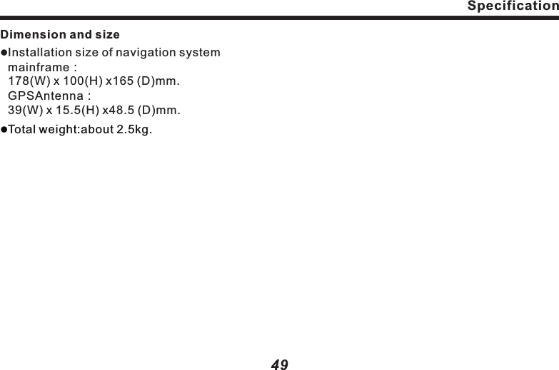 SpecificationDimension and sizelInstallation size of navigation system mainframe：178(W) x 100(H) x165 (D)mm.GPSAntenna：39(W) x 15.5(H) x48.5 (D)mm.lTotal weight:about 2.5kg. 49SpecificationMonitor partlScreen size:6.5inch、6.95inch、8.0inch.Display area:144X78.4、158X83.6、177.64X100.35.                                       Pixel resolution：800x480.              Approach: TFT active matrix, transparent.          Edge illumination：Cold cathode L tube.                          Color system：NTSC/PALcompatible.                              Temperature range for working:                    -10 ℃~℃ .                                                     Temperature range for preserving：             -20 ℃~℃ .                                                     Touch screen：Resistance induction analog（film + glass）.GPS antennal                                +50 +80 Antenna: Microwave transmission with flat plane antenna/Right circular. polarization wave antenna cable length：3.0m.Channel separation：&ge;50dB.                                                       Audio distortion plus noise：&le;  .                                                          Video output level： &plusmn;Line synchronous amplitude： &plusmn;FM tuner partsFrequency band：87.5 ~ ）.Practical sensitivity：&le;：THD：0.3％.Frequency response：&ge;Stereo crosstalk：&ge;AM tuner partslReceived frequency band:                   531k  ~1602k  （9k  ）.             530k  ~1604k  （10k  ）.Practical sensitivity：&le;28dB：&le;  dB                                             0.03%1.0    0.3Vpp.0.3   0.1Vpp.MHz 108MHz12dB&mu;V.Locking sensitivity 35dB&mu;V.SNR: Over 50dB（IHF-A network）.2KHz.27dB.Hz Hz HzHz Hz Hz&mu;V.Locking sensitivity 45 &mu;V.l48