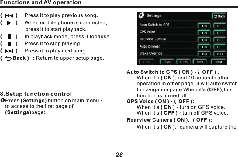 Functions and AV operation29Brake Override ( ON )、( OFF ):　　When it&rsquo;s ON, DVD or video picture from   　　auxiliary input can&rsquo;t be shown until taking  　　stopping brake. But audio is not affected 　　by this setting. When it&rsquo;s OFF, you may 　　　access to DVD or video picture from 　　　　auxiliary input at any time.Information：Click to display the relevant 　　　info about MCU,iPod,Barcode,Bluetooth, 　　MPEG andUUID, as following picture:                car  Caution：l　　　　　　disappears. 　　　 　　　　 　　　　 　　　 　　　reversing live video onto the monitor. When it&rsquo;s off, no such live video will be provided. It remains the original operation screen.       This function is valid for the cars with CAN BUS control only.Auto Dimmer(ON):　　Day/night mode button in menu Turning vehicle light on/off may control the day mode and night mode of screen. When turning on the head lamp, the screen will be in night   mode.When turning off the head lamp, it&rsquo;s in day/night mode.Auto Dimmer(OFF):        When day/night mode button appears in     　　main menu, press it to adjust the day 　　　　mode and night mode of the screen. Functions and AV operation28Auto Switch to GPS ( ON )、( OFF )：　　When it&rsquo;s ( ON ), and 10 seconds after    　　operation in other page. it will auto switch  　　to navigation page When it&rsquo;s (OFF),this 　　  function is turned off.GPS Voice ( ON )、( OFF ):　　When it&rsquo;s ( ON )，turn on GPS voice.　　　　When it&rsquo;s ( OFF )，turn off GPS voice. Rearview Camera ( ON )、( OFF ):　　When it&rsquo;s ( ON )，camera will capture the((((((8.Setup function controlPress (Settings) button on main menu，　　to access to the first page of  　　　　　　　(Settings)page:        ）：Press it to play previous song.        ）：When mobile phone is connected, 　　　　　press it to start playback.        ）：In playback mode, press it topause.        ）：Press it to stop playing.        ）：Press it to play next song.       Back）：Return to upper setup page.