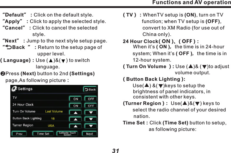 ( TV）：WhenTV setup is (ON), turn on TV 　　　   　function; when TV setup is (OFF),          　　　　convert to XM Radio (for use out of 　　　　　China only).24 Hour Clock( ON )、( OFF )：       When it&rsquo;s ( ON )，the time is in 24-hour 　　　system; When it&rsquo;s ( OFF )，the time is in     　　12-hour system.( Turn On Volume ）: Use (    )&amp; (    )to adjust 　　　　　　　　　　  volume output.( Button Back Lighting ):　　Use(    ) &amp;(    )keys to setup the       brightness of panel indicators, in consistent with other keys.(Turner Region )： Use(    )&amp;(    ) keys to 　　select the radio channel of your desired nation.　　　　　Time Set：Click (Time Set) button to setup, 　　　　　as following picture:Functions and AV operation31&ldquo;Default&rdquo;：Click on the default style.&ldquo;Apply&rdquo;：Click to apply the selected style.&ldquo;Cancel&rdquo;：Click to cancel the selected 　　　　　　　  style.&ldquo;Next&rdquo;：Jump to the next style setup page.&ldquo;     Back  &rdquo;：Return to the setup page of 　　　　　　　  upper level.( Language)：Use (    )&amp;(    ) to switch 　　　　　　　　　　 language.Press (Next) button to 2nd (Settings) page,As following picture：Functions and AV operation30( System Style )：Click button(Set) to open 　　style setup page, with a variety of style 　　　available, as follows：Tire pressure：Display vehicle &amp; set up 　　　　　　　　　　relevant in-car info.Style：Click on(Style) icon, as follows：(Colour Set):  Personalize page color, as following picture: "-&rdquo;&rdquo;+&rdquo;:Add or reduce RGB color value.Including: "Blue", "Orange",  "Green", "Yellow". For quick switching system color,user may use R, G, B tocustomize color style, press and hold the definition to save it.  