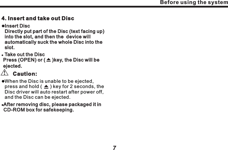 4. Insert and take out DisclInsert Disc                                           Directly put part of the Disc (text facing up) into the slot, and then the  device will automatically suck the whole Disc into the slot.l Take out the Disc                                           Press (OPEN) or (     )key, the Disc will be ejected.　　       Caution:lAfter removing disc, please packaged it in CD-ROM box for safekeeping. lWhen the Disc is unable to be ejected, press and hold (      ) key for 2 seconds, the Disc driver will auto restart after power off, and the Disc can be ejected.Before using the systemBefore using the systemcable to quickly install as per the system connection diagram in the guideline. Connect the original Hi-Fi cable, peripheralauxiliary devices and mainframe, connect automobile ACC key switch, turn on machine power to have a trial run. If the machine can&rsquo;t be turned on, please firstly check out the wiring, until the solution is found. If the machine can normally work,shut down ACC and turn off the vehicle.　lInstall the correctly wired mainframe into the original Hi-Fi position, and make sure the installation stable.  3. Special noticelBe careful of not damaging automobile wiring.lTo ensure normal playback of CD/DVD, the horizontal angle of installation should be less than 20&deg;lTo avoid short circuit when wiring, it&rsquo;s advised to dismantle the negative end of the battery before installation.6lTo prevent from accidental damage, please DO NOT plug the parts when power is on.lPlease verify the vehicle model is matching with one of the standard models in the vehicle conversion line of the navigation system.lPlease check out the connection of auto wiring with Hi-Fi cable in navigation system.lBefore power on, please confirm all parts of the system are correctly connected.  Please verify the standard (+) pole (yellow) and ground wire (black) in converting cable in navigation system accessories are not short circuit. Connect the power cable to other wire may damage the machine or vehicle.lDO NOT directly connect the power cable of this product to the power cable of other electric appliances.7