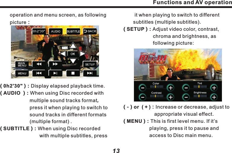 　　stop playback; in playback mode,  　　　　　press it to pause. When it&rsquo;s in pause or 　　　stop mode, press it to resume normal 　　　playback.(      )：Press it to stop playing Disc.(         )：Fast forward.(         )：Press it to play next song or track.： 　　　　　　　　　(  ：Press it to play Disc in mute mode.：：：　　　　　　　　： 　　　(TRACK LIST)：Press it to access to another 　　　　　　　　screen displaying all tracks    　　　　　　　　or songs in the Disc.( FOLDER )Press it to access to select folder.MUTE )( 4/3 )  Display 4:3 video.( 16:9 ) Display16:9 wide screen video.( Full Screen ) Press it to show full screen video.( Video）Press it to access to video Functions and AV operation12( TITLE0 )：Current playing program title.　( TRAC001 )：Current playing track No.( 00'34" )：Display the playing time elapsed.( FOLDER  )：Folder of current playing 　　　　　　　　　program.( FILE )：Name of current playing program 　　　　　  file.(          )：Fast backward(         )：Press it to play last song or track(         )：When Disc is in, press it to start 　　　　　playback; in playing mode, press it to.       ..Functions and AV operation 　　it when playing to switch to different 　　　　subtitles (multiple subtitles).　　　　　　( SETUP )：Adjust video color, contrast, 　　　　　　　　chroma and brightness, as 　　　　　　　　following picture:( - ) or  ( + )：Increase or decrease, adjust to 　　　　　　 appropriate visual effect.( MENU )：This is first level menu. If it&rsquo;s 　　　　　　　 playing, press it to pause and   　　　　　　 access to Disc main menu.　　operation and menu screen, as following 　　picture：( 0h2'30" )：Display elapsed playback time.( AUDIO  )：When using Disc recorded with 　　　　　　multiple sound tracks format，　　　　　　　press it when playing to switch to 　　　　　　sound tracks in different formats 　　　　　　(multiple format) .：　　　　　　　　　( SUBTITLE ) When using Disc recorded with multiple subtitles, press13