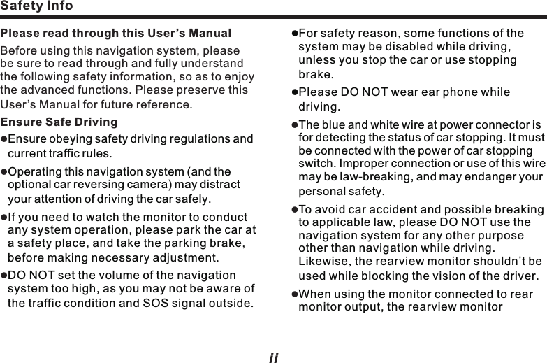 Safety InfoPlease read through this User&rsquo;s ManualBefore using this navigation system, please be sure to read through and fully understand the following safety information, so as to enjoy the advanced functions. Please preserve this User&rsquo;s Manual for future referenceEnsure Safe Driving.Ensure obeying safety driving regulations and current traffic rules.Operating this navigation system (and the optional car reversing camera) may distract your attention of driving the car safely.If you need to watch the monitor to conduct any system operation, please park the car at a safety place, and take the parking brake, before making necessary adjustment.DO NOT set the volume of the navigation system too high, as you may not be aware of the traffic condition and SOS signal outside.lllllFor safety reason, some functions of the system may be disabled while driving, unless you stop the car or use stopping brake.lPlease DO NOT wear ear phone while driving.The blue and white wire at power connector is for detecting the status of car stopping. It must be connected with the power of car stopping switch. Improper connection or use of this wire may be law-breaking, and may endanger your personal safety.To avoid car accident and possible breaking to applicable law, please DO NOT use the navigation system for any other purpose other than navigation while driving. Likewise, the rearview monitor shouldn&rsquo;t be used while blocking the vision of the driver.When using the monitor connected to rear monitor output, the rearview monitorlll   iiAnnouncement output of this system is for connecting to monitor, so as the passengers in rear seats lWatching video and conducting relevant operation while driving is prohibited by the laws in some countries. For your and other person&rsquo;s safety, please DO NOT do it while driving.lDO NOT contact this system with liquid,  watch program and conduct relevant operation while driving.       Warning:lPlease DO NOT install or fix your navigation system on your own. Danger could happen when this navigation system is installed or fixed by the personnel without receiving electronic device and automobile parts training, and you may be under the risk of electric shock or other dangers. Please DO NOT watch program and conduct relevant operation while driving. iiiotherwise, electric shock may happen, it may also cause damage to the system, smoke and overheat etc. SafetyAnnouncementlThe navigation function of this product (and the optional car reversing camera) serves as your assistance while driving. It doesn&rsquo;t mean that you could distract attention, absent-minded or lose judgment while driving. The accident it caused is irrelevant with our company.lThe intellectual right of the digital map written into TF card belongs to the supplier. Map supplier is responsible for the content of it.Announcement      This User&rsquo;s Manual mainly introduces the function, purpose and operation of the vehicle AV system product. This manual serves as an operation guideline for