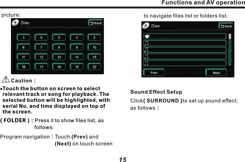 Playing CD or MP3 DiscWhen VCD Disc is inserted, following picture appears:Part of function and text are similar as those in DVD function screen.Access to another screen displaying all track or songs in the Disc, as following ( RPT ) Press it to rotate playback mode.　( Shuffle )：Press it to start random 　　　　　　　　　　 playback. 　　　　　　　　  ( Scan )Press it to scan program.( TRACKLIST )：：：　　　　　　　　　 　　　　　　　　 Functions and AV operationFunctions and AV operation1514( MAIN MENU )：This is second level menu.  　　　　　　　　  If it&rsquo;s playing, press it to 　　　　　　　　　pause, and access to track 　　　　　　　　selection screen. The screen    　　　　　　　　list all tracks or songs in the 　　　　　　　　Disc, you may choose any 　　　　　　　　　track to play as you like. 　　　　　　　　　 (       )（     ）（     ）（     ）（     ）（     ）Button functions and operations are completely the same as those in Disc screen.(       )（     ）（     ）（     ）（     ）（     ）                                         ：　Use this 4-direction button to  　　　　　　　select your track from all          　　　　　　　directions, and press (OK)  　　　　　　　   key to play the track selected. OK picture:    Caution：Program navigation：Touch (Prev) and 　　　　　                           (Next) on touch screen    lTouch the button on screen to select relevant track or song for playback. The selected button will be highlighted, with serial No. and time displayed on top of the screen.( FOLDER )：Press it to show files list, as 　　　　　　　  follows:  　　to navigate files list or folders list. Sound Effect SetupClick( SURROUND )to set up sound effect, as follows：