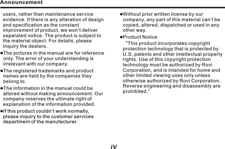 Announcement  users, rather than maintenance service evidence. If there is any alteration of design and specification as the constant improvement of product, we won&rsquo;t deliver separated notice. The product is subject to the material object. For details, please inquiry the dealers. lreferencelllThe pictures in the manual are for   only. The error of your understanding is irrelevant with our company.The registered trademarks and product names are held by the companies they belong to. The information in the manual could be altered without making announcement. Our company reserves the ultimate right of explanation of the information provided.If this product couldn&rsquo;t work normally, please inquiry to the customer services department of the manufacturer.Before using the systemNotes before installationWelcomeSystem installation    1. Installation key points     2. Mainframe installation    3.GPS antenna installationPreparation before use    1. Power on/off    2. Installation steps    3.Special notices    4.Insert and take out DiscFront Panel FunctionsFront panel diagramFront panel partsFunctions and AV operationTouch screen operationMain menu  Disc playback Sound effect setupTune and balanceListen to radioOperating iPodOperating MP3 player                                      Navigation systemOperating Bluetooth telephone functionsOperating Bluetooth music functionOperating function configurationOptional functionsRear seats entertaining operationWatching TV programTPMS setup12389223555671010163434111518202223262728IndexiV VlWithout prior written license by our company, any part of this material can&rsquo;t be copied, altered, dispatched or used in any other way. lProduct Notice                                               &ldquo;This product incorporates copyright protection technology that is protected by U.S. patents and other intellectual property rights. Use of this copyright protection technology must be authorized by Rovi Corporation, and is intended for home and other limited viewing uses only unless otherwise authorized by Rovi Corporation. Reverse engineering and disassembly are prohibited.&rdquo;35