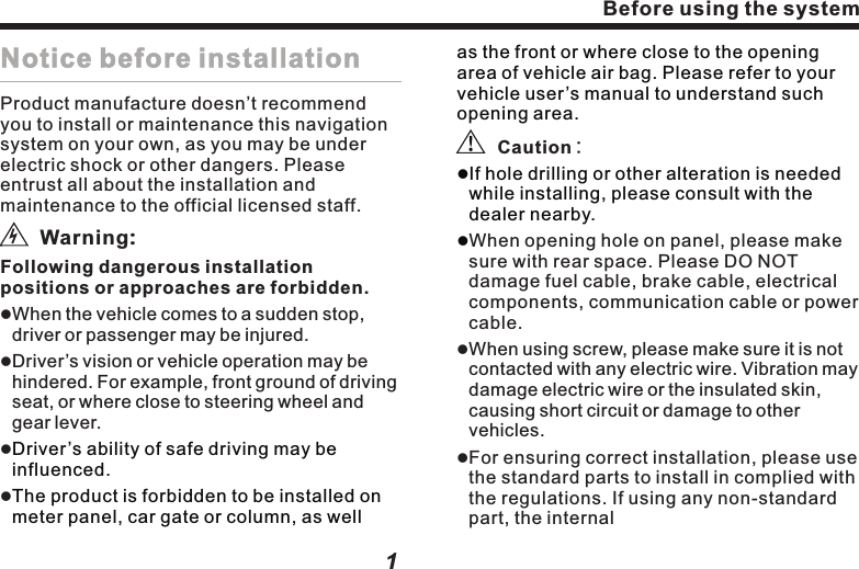 ViAppendixDisc type for playbackUse the monitor correctly     1. Notice of use     2. About LCD monitor     3. About maintenance Use of the Disc player     1. Notice of operating Disc player     2. About maintenance        3. Notice of preservation     4.About the environment of playing Disc When with failure     Common Problem     DVD Video     CD/MP3DiscTerms definition     1.CD/MP3 Disc     2.DVD Video         SpecificationUniversalGPSAmplifier and audio partsDVD player partsFM parts AM parts Monitor partsGPS antennaDimensionQuick Installation Guide4747484747484848493738394344383839393940404145463845Index Before using the system1Notice before installationProduct manufacture doesn&rsquo;t recommend you to install or maintenance this navigation system on your own, as you may be under electric shock or other dangers. Please entrust all about the installation and maintenance to the official licensed staff.      Following dangerous installation positions or approaches are forbidden.Driver&rsquo;s vision or vehicle operation may be hindered. For example, front ground of driving seat, or where close to steering wheel and gear lever.    Warning:lWhen the vehicle comes to a sudden stop, driver or passenger may be injured. lllDriver&rsquo;s ability of safe driving may be influenced.The product is forbidden to be installed on meter panel, car gate or column, as well as the front or where close to the opening area of vehicle air bag. Please refer to your vehicle user&rsquo;s manual to understand such opening area.lIf hole drilling or other alteration is needed while installing, please consult with the dealer nearby.l     When opening hole on panel, please make sure with rear space. Please DO NOT damage fuel cable, brake cable, electrical components, communication cable or power cable.When using screw, please make sure it is not contacted with any electric wire. Vibration may damage electric wire or the insulated skin, causing short circuit or damage to other vehicles.For ensuring correct installation, please use the standard parts to install in complied with the regulations. If using any non-standard part, the internal    Caution:ll