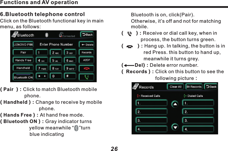 Functions and AV operation　　Bluetooth is on, click(Pair).    　　　Otherwise, it&rsquo;s off and not for matching 　mobile.Del(         )：Receive or dial call key, when in      　　　　process, the button turns green.(          )：Hang up. In talking, the button is in 　　　　  red Press. this button to hand up, 　　　　　  meanwhile it turns grey.(         )：Delete error number.(  Records )：Click on this button to see the  　　　　　　　following picture：27(      )&amp;(      ) ：See call records.( Clear all  )：Clear all received  and dialed     call record.( Bt Records)：Click to see the following 　　　　　　　　　picture：(      Back  ) ：Return to upper menu.( Received calls) and ( Dialed calls)：　　　　     Preserve the most recent 20 received  　　　 or dialed calls.6.Bluetooth telephone controlClick on the Bluetooth functional key in main menu, as follows:( Pair  )：Click to match Bluetooth mobile 　　　　　　phone.( Handheld )：Change to receive by mobile 　　　　　　　　phone.( Hands Free )：At hand free mode.( Bluetooth ON )：Gray indicator turns 　　　　　　　　yellow meanwhile &ldquo;    &rdquo;turn　　　　　　　       blue indicating ( CarRecords )：Jump to vehicle record 　　　　　　　　　　  page.( Missed Calls )：Missed call list.( Received Calls )：Received call list.( Dialed Calls  )：Dialed call list.(SIM Contacts)：As it states.( Phone  Contacts )：As it states .７.Bluetooth music controlPlay the music in mobile phone via BluetoothFunctions and AV operation26