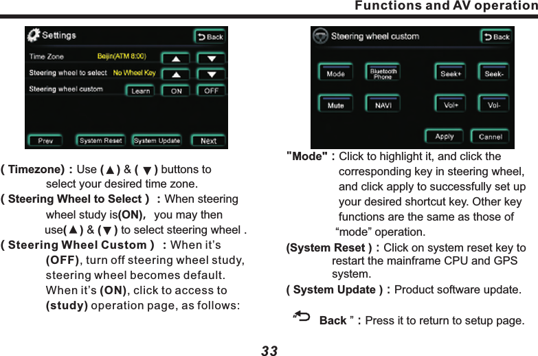 Functions and AV operation33"Mode"：Click to highlight it, and click the 　　　　　　  corresponding key in steering wheel, 　　　　  and click apply to successfully set up 　　　　  your desired shortcut key. Other key 　　　　　  functions are the same as those of 　　　　　 &ldquo;mode&rdquo; operation.(System Reset )：Click on system reset key to 　　　　restart the mainframe CPU and GPS 　　　　　system.( System Update )：Product software update.　　&ldquo;       Back &rdquo;：Press it to return to setup page. ( Timezone)：Use (    ) &amp; (     ) buttons to 　　　　　　　select your desired time zone.( Steering Wheel to Select）：When steering 　　　　wheel study is(ON)，you may then  　　　　   use(    ) &amp; (    ) to select steering wheel .       ( Steering Wheel Custom）：When it&rsquo;s 　　　　　　(OFF), turn off steering wheel study, 　　　　steering wheel becomes default.    　　　　　When it&rsquo;s (ON), click to access to 　　　　　(study) operation page, as follows:Functions and AV operation32　　　and accurately use finger or touch pen 　　　  to hit the center of cross cursor in order.           After successfully verifying, cross cursor   　　  disappears, 30 seconds count-down starts 　　  at the center of screen. In such time hit on 　　  the screen to confirm the verify data, 　　  Otherwise the verification is invalid, as 　　　　follows：(Next): Return to upper setup page, press (Next) button to access to page 3 of (Settings) page, as following picture: &ldquo;     &rdquo;and&ldquo;     &rdquo;：Set up relevant time: 　　                     parameters of the system.&ldquo;     Back &rdquo;：Press it to return to setuppage.　Screen verifying：When touch screen 　　　　　becomes insensitive or with drifting 　　　　sign, it&rsquo;s needed to verify the touch     　　　screen area, in following steps：　　　Start up the system, &ldquo;notes&rdquo; page 　　　　　appears, when seeing &ldquo;agree&rdquo; button, 　　　press and hold the screen for 3 　　　　　　seconds. A white page appears, follow 　　　the text prompt on the screen, slightly 