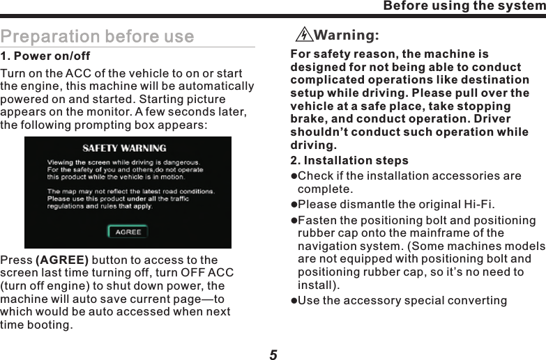 Choose to install antenna in car4Before using the systemBefore using the systemGPS Antenna5Preparation before use1. Power on/offTurn on the ACC of the vehicle to on or start the engine, this machine will be automatically powered on and started. Starting picture appears on the monitor. A few seconds later, the following prompting box appears:Press (AGREE) button to access to the screen last time turning off, turn OFF ACC (turn off engine) to shut down power, the machine will auto save current page&mdash;to which would be auto accessed when next time booting.      For safety reason, the machine is designed for not being able to conduct complicated operations like destination setup while driving. Please pull over the vehicle at a safe place, take stopping brake, and conduct operation. Driver shouldn&rsquo;t conduct such operation while driving.Warning:2. Installation stepslCheck if the installation accessories are complete.lPlease dismantle the original Hi-Fi.lFasten the positioning bolt and positioning rubber cap onto the mainframe of the navigation system. (Some machines models are not equipped with positioning bolt and positioning rubber cap, so it&rsquo;s no need to install).         lUse the accessory special converting  
