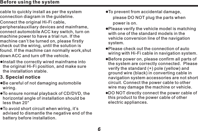 4. Insert and take out DisclInsert Disc                                           Directly put part of the Disc (text facing up) into the slot, and then the  device will automatically suck the whole Disc into the slot.l Take out the Disc                                           Press (OPEN) or (     )key, the Disc will be ejected.　　       Caution:lAfter removing disc, please packaged it in CD-ROM box for safekeeping. lWhen the Disc is unable to be ejected, press and hold (      ) key for 2 seconds, the Disc driver will auto restart after power off, and the Disc can be ejected.Before using the systemBefore using the systemcable to quickly install as per the system connection diagram in the guideline. Connect the original Hi-Fi cable, peripheralauxiliary devices and mainframe, connect automobile ACC key switch, turn on machine power to have a trial run. If the machine can&rsquo;t be turned on, please firstly check out the wiring, until the solution is found. If the machine can normally work,shut down ACC and turn off the vehicle.　lInstall the correctly wired mainframe into the original Hi-Fi position, and make sure the installation stable.  3. Special noticelBe careful of not damaging automobile wiring.lTo ensure normal playback of CD/DVD, the horizontal angle of installation should be less than 20&deg;lTo avoid short circuit when wiring, it&rsquo;s advised to dismantle the negative end of the battery before installation.6lTo prevent from accidental damage, please DO NOT plug the parts when power is on.lPlease verify the vehicle model is matching with one of the standard models in the vehicle conversion line of the navigation system.lPlease check out the connection of auto wiring with Hi-Fi cable in navigation system.lBefore power on, please confirm all parts of the system are correctly connected.  Please verify the standard (+) pole (yellow) and ground wire (black) in converting cable in navigation system accessories are not short circuit. Connect the power cable to other wire may damage the machine or vehicle.lDO NOT directly connect the power cable of this product to the power cable of other electric appliances.7