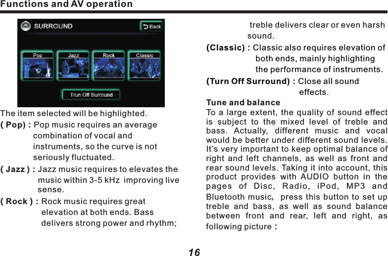 The item selected will be highlighted.( Pop)：Pop music requires an average 　　　　　　combination of vocal and 　　　　　　　　　instruments, so the curve is not 　　　　　　seriously fluctuated.　　　　　( Jazz ) Jazz music requires to elevates the 　　　　  music within 3-5 kHz improving live 　　　　  sense.( Rock )：Rock music requires great 　　　　　　　　　elevation at both ends. Bass 　　　　　　　　delivers strong power and rhythm;：Functions and AV operation17Functions and AV operation16 　　　　　treble delivers clear or even harsh 　　　　　sound. ：：Tune and balanceTo  a  large  extent, the  quality of  sound  effect is  subject  to  the  mixed  level  of  treble  and bass.  Actually,  different  music  and  vocal would be better under different sound levels. It&rsquo;s very important to keep optimal balance of right  and left  channels, as  well as  front  and rear sound levels. Taking it into account, this product  provides  with  AUDIO  button  in  the pages  of  Disc,  Radio,  iPod,  MP3  and Bluetooth music，press  this  button to  set  up treble  and  bass,  as  well  as  sound  balance between  front  and  rear,  left  and  right,  as following picture：(Classic) Classic also requires elevation of 　　　　　　both ends, mainly highlighting 　　　　　　　the performance of instruments.(Turn Off Surround) Close all sound     　　　　　　　　　　　　　 effects. &ldquo;TREB" ( + )or( - )：Add or reduce treble.&ldquo;MID"    ( + )or( - )：Add or reduce middle.&ldquo;BASS" ( + )or( - )：Add or reduce bass.10KHz )：Intensify treble, switch treble 　　　　　　　  frequency.500Hz )：Intensify alto, switch alto   　　　　　　　　 frequency.80Hz)：Intensify bass,switch bass frequency.FRONT)or REAR)：Adjust sound balance( ( (( (　　 between front and rear speakers. L )or（R )：Adjust the sound balance between 　　　　　 left and right speakers. Press(L) 　　　　　　  or(R), (FRONT ) or (REAR ) once， 　　　　    yellow bar will move to corresponding 　　　　　direction by 1 unit.     Back )：  Press this button to return to                       operation screen of upper level.Caution：l When listening to stereo CD or radio,change left/right balance, the volume  of a group of sound will increase, while that of the other group will decrease.((          