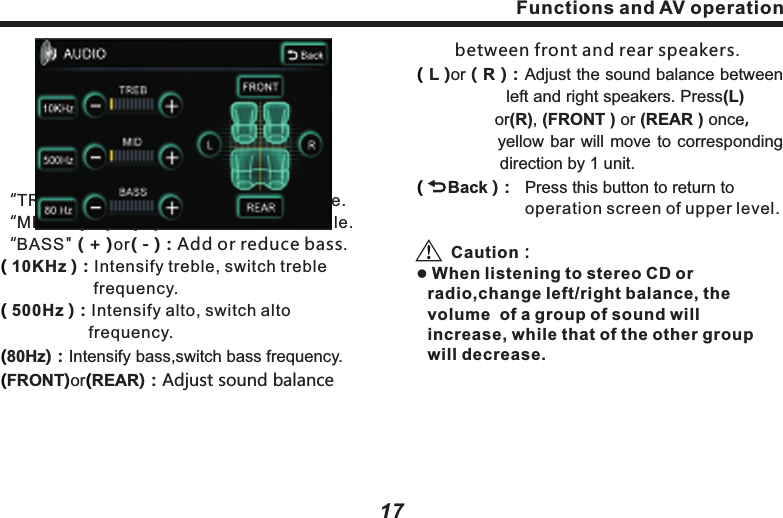 The item selected will be highlighted.( Pop)：Pop music requires an average 　　　　　　combination of vocal and 　　　　　　　　　instruments, so the curve is not 　　　　　　seriously fluctuated.　　　　　( Jazz ) Jazz music requires to elevates the 　　　　  music within 3-5 kHz improving live 　　　　  sense.( Rock )：Rock music requires great 　　　　　　　　　elevation at both ends. Bass 　　　　　　　　delivers strong power and rhythm;：Functions and AV operation17Functions and AV operation16 　　　　　treble delivers clear or even harsh 　　　　　sound. ：：Tune and balanceTo  a  large  extent, the  quality of  sound  effect is  subject  to  the  mixed  level  of  treble  and bass.  Actually,  different  music  and  vocal would be better under different sound levels. It&rsquo;s very important to keep optimal balance of right  and left  channels, as  well as  front  and rear sound levels. Taking it into account, this product  provides  with  AUDIO  button  in  the pages  of  Disc,  Radio,  iPod,  MP3  and Bluetooth music，press  this  button to  set  up treble  and  bass,  as  well  as  sound  balance between  front  and  rear,  left  and  right,  as following picture：(Classic) Classic also requires elevation of 　　　　　　both ends, mainly highlighting 　　　　　　　the performance of instruments.(Turn Off Surround) Close all sound     　　　　　　　　　　　　　 effects. &ldquo;TREB" ( + )or( - )：Add or reduce treble.&ldquo;MID"    ( + )or( - )：Add or reduce middle.&ldquo;BASS" ( + )or( - )：Add or reduce bass.10KHz )：Intensify treble, switch treble 　　　　　　　  frequency.500Hz )：Intensify alto, switch alto   　　　　　　　　 frequency.80Hz)：Intensify bass,switch bass frequency.FRONT)or REAR)：Adjust sound balance( ( (( (　　 between front and rear speakers. L )or（R )：Adjust the sound balance between 　　　　　 left and right speakers. Press(L) 　　　　　　  or(R), (FRONT ) or (REAR ) once， 　　　　    yellow bar will move to corresponding 　　　　　direction by 1 unit.     Back )：  Press this button to return to                       operation screen of upper level.Caution：l When listening to stereo CD or radio,change left/right balance, the volume  of a group of sound will increase, while that of the other group will decrease.((          