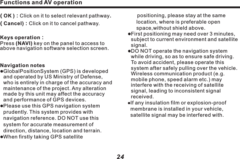 Functions and AV operation 　  positioning, please stay at the same location, where is preferable open space,without shield above.lFirst positioning may need over 3 minutes, subject to current environment and satellite signal.lDO NOT operate the navigation system while driving, so as to ensure safe driving. To avoid accident, please operate this system after safely pulling over the vehicle. Wireless communication product (e.g. mobile phone, speed alarm etc.) may interfere with the receiving of satellite signal, leading to inconsistent signal received. lIf any insulation film or explosion-proof membrane is installed in your vehicle, satellite signal may be interfered with.25　    Caution:lThe traffic units in all areas will adjust property of road (one-way street, left turn forbidden etc.) according to local traffic condition. Please be sure to obey the local traffic instructions. If the road condition differs with what the map shows, please make your own judgment if this road should be taken.MaplAs with rapid urban construction and town and country highway traffic development, traffic regulation information of city streets keeps changing constantly. After launching for some time, the product may provide traffic information not exactly matching actual practice. Driver should be aware of actual traffic condition, so as to avoid going against traffic rules. lAs with the change of traffic regulation or temporary road control, the instructive  Functions and AV operation24( OK )：Click on it to select relevant pathway.( Cancel)：Click on it to cancel pathway.Keys operation：Press (NAVI) key on the panel to access to above navigation software selection screen.Navigation noteslGlobalPositionSystem (GPS) is developed and operated by US Ministry of Defense, who is entirely in charge of the accuracy and maintenance of the project. Any alteration made by this unit may affect the accuracy and performance of GPS devices.lPlease use this GPS navigation system prudently. This system provides with navigation reference. DO NOT use this system for accurate measurement of direction, distance, location and terrain.lWhen firstly taking GPS satellite　　route provided by this navigator may not  be matching actual practice. Please drive as per actual traffic control or regulation. lThe navigation routes provided by this device are for driving reference only. For example, in driver&rsquo;s familiar area, it may be more effective when choosing routes on his own, rather than following planned routes.Receive satellite signalNormally, as long as receiving the signal fromover 3 satellites，the navigation system can accurately locate your position, but sometimes the signal received may be affected by weather or skyscrapers.  