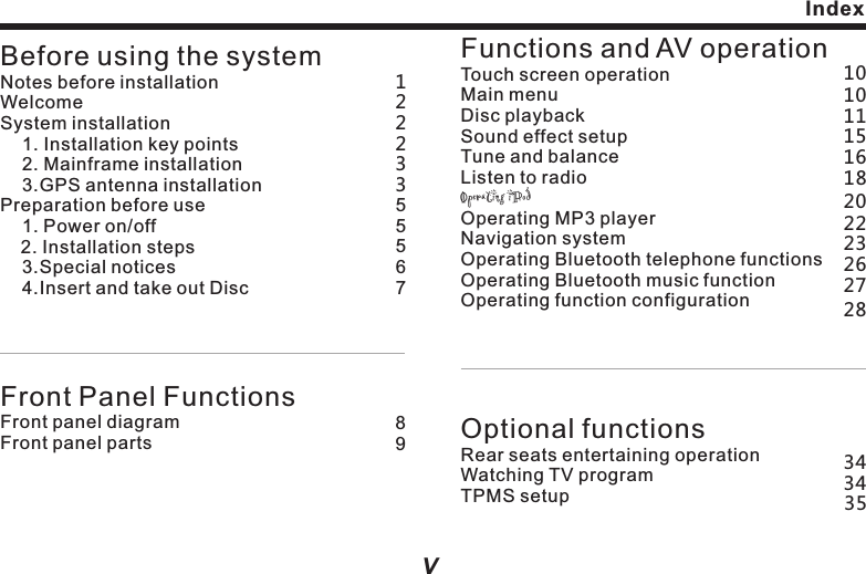 Announcement  users, rather than maintenance service evidence. If there is any alteration of design and specification as the constant improvement of product, we won&rsquo;t deliver separated notice. The product is subject to the material object. For details, please inquiry the dealers. lreferencelllThe pictures in the manual are for   only. The error of your understanding is irrelevant with our company.The registered trademarks and product names are held by the companies they belong to. The information in the manual could be altered without making announcement. Our company reserves the ultimate right of explanation of the information provided.If this product couldn&rsquo;t work normally, please inquiry to the customer services department of the manufacturer.Before using the systemNotes before installationWelcomeSystem installation    1. Installation key points     2. Mainframe installation    3.GPS antenna installationPreparation before use    1. Power on/off    2. Installation steps    3.Special notices    4.Insert and take out DiscFront Panel FunctionsFront panel diagramFront panel partsFunctions and AV operationTouch screen operationMain menu  Disc playback Sound effect setupTune and balanceListen to radioOperating iPodOperating MP3 player                                      Navigation systemOperating Bluetooth telephone functionsOperating Bluetooth music functionOperating function configurationOptional functionsRear seats entertaining operationWatching TV programTPMS setup12389223555671010163434111518202223262728IndexiV VlWithout prior written license by our company, any part of this material can&rsquo;t be copied, altered, dispatched or used in any other way. lProduct Notice                                               &ldquo;This product incorporates copyright protection technology that is protected by U.S. patents and other intellectual property rights. Use of this copyright protection technology must be authorized by Rovi Corporation, and is intended for home and other limited viewing uses only unless otherwise authorized by Rovi Corporation. Reverse engineering and disassembly are prohibited.&rdquo;35