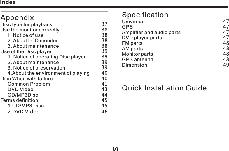 ViAppendixDisc type for playbackUse the monitor correctly     1. Notice of use     2. About LCD monitor     3. About maintenance Use of the Disc player     1. Notice of operating Disc player     2. About maintenance        3. Notice of preservation     4.About the environment of playing Disc When with failure     Common Problem     DVD Video     CD/MP3DiscTerms definition     1.CD/MP3 Disc     2.DVD Video         SpecificationUniversalGPSAmplifier and audio partsDVD player partsFM parts AM parts Monitor partsGPS antennaDimensionQuick Installation Guide4747484747484848493738394344383839393940404145463845Index Before using the system1Notice before installationProduct manufacture doesn&rsquo;t recommend you to install or maintenance this navigation system on your own, as you may be under electric shock or other dangers. Please entrust all about the installation and maintenance to the official licensed staff.      Following dangerous installation positions or approaches are forbidden.Driver&rsquo;s vision or vehicle operation may be hindered. For example, front ground of driving seat, or where close to steering wheel and gear lever.    Warning:lWhen the vehicle comes to a sudden stop, driver or passenger may be injured. lllDriver&rsquo;s ability of safe driving may be influenced.The product is forbidden to be installed on meter panel, car gate or column, as well as the front or where close to the opening area of vehicle air bag. Please refer to your vehicle user&rsquo;s manual to understand such opening area.lIf hole drilling or other alteration is needed while installing, please consult with the dealer nearby.l     When opening hole on panel, please make sure with rear space. Please DO NOT damage fuel cable, brake cable, electrical components, communication cable or power cable.When using screw, please make sure it is not contacted with any electric wire. Vibration may damage electric wire or the insulated skin, causing short circuit or damage to other vehicles.For ensuring correct installation, please use the standard parts to install in complied with the regulations. If using any non-standard part, the internal    Caution:ll