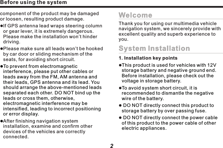 2component of the product may be damaged or loosen, resulting product damage.lIf GPS antenna lead wraps steering column or gear lever, it is extremely dangerous. Please make the installation won&rsquo;t hinder driving.   lPlease make sure all leads won&rsquo;t be hooked by car door or sliding mechanism of the seats, for avoiding short circuit.lTo prevent from electromagnetic interference, please put other cables or leads away from the FM, AM antenna and their leads, GPS antenna and its lead. You should arrange the above-mentioned leads separated each other. DO NOT bind up the leads or cross them, otherwise, electromagnetic interference may be intensified, leading to incorrect positioning or error display.lAfter finishing navigation system installation, examine and confirm other devices of the vehicles are correctly connected.WelcomeSystem InstallationThank you for using our multimedia vehicle navigation system, we sincerely provide with excellent quality and superb experience to you.1. Installation key pointsllllThis product is used for vehicles with 12V storage battery and negative ground end. Before installation, please check out the voltage in storage battery.To avoid system short circuit, it is recommended to dismantle the negative wire of the battery. DO NOT directly connect this product to storage battery by over passing fuse. DO NOT directly connect the power cable of this product to the power cable of other electric appliances. Before using the systemBefore using the system2. Mainframe installation       Don&rsquo;t damage or stain the panel.lllCaution:3. GPS antenna installationFirstly take out the original mainframe.Dismantle the bracket and screws, and then preserve them. Use connection cable to finish connection.Lastly, put the mainframe in place, and use the original installing screws to fasten the mainframe.Before using binding tape to fasten the GPS antenna, please be sure to use proper 3 cleanse the adhering area. After cleansing, tear down the back paper, place the GPS antenna at a proper place, and press it tight with strength. Dismantle the side panel, take the cable through storage box, to the mainframe at central control platform. Please bind up the cable with the original cables.  Connect the GPS antenna port with the mainframe.Please make sure all devices are installed at safe places. If user&rsquo;s vehicle is installed with other devices, please make sure such installation won&rsquo;t interfere with its function.lBefore installation, please read through all instructions. It is advised to ask auto Hi-Fi professional dealer to install this machine.Caution:l      