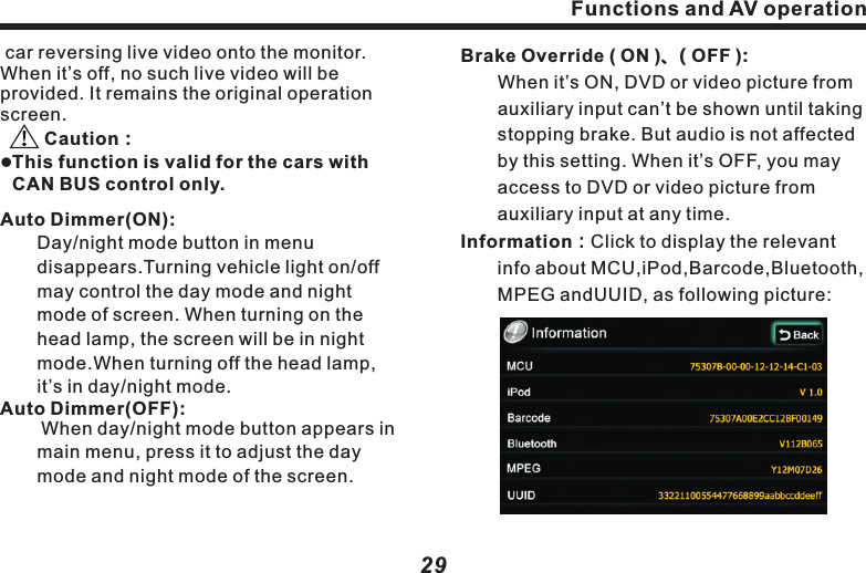 Functions and AV operation29Brake Override ( ON )、( OFF ):　　When it&rsquo;s ON, DVD or video picture from   　　auxiliary input can&rsquo;t be shown until taking  　　stopping brake. But audio is not affected 　　by this setting. When it&rsquo;s OFF, you may 　　　access to DVD or video picture from 　　　　auxiliary input at any time.Information：Click to display the relevant 　　　info about MCU,iPod,Barcode,Bluetooth, 　　MPEG andUUID, as following picture:                car  Caution：l　　　　　　disappears. 　　　 　　　　 　　　　 　　　 　　　reversing live video onto the monitor. When it&rsquo;s off, no such live video will be provided. It remains the original operation screen.       This function is valid for the cars with CAN BUS control only.Auto Dimmer(ON):　　Day/night mode button in menu Turning vehicle light on/off may control the day mode and night mode of screen. When turning on the head lamp, the screen will be in night   mode.When turning off the head lamp, it&rsquo;s in day/night mode.Auto Dimmer(OFF):        When day/night mode button appears in     　　main menu, press it to adjust the day 　　　　mode and night mode of the screen. Functions and AV operation28Auto Switch to GPS ( ON )、( OFF )：　　When it&rsquo;s ( ON ), and 10 seconds after    　　operation in other page. it will auto switch  　　to navigation page When it&rsquo;s (OFF),this 　　  function is turned off.GPS Voice ( ON )、( OFF ):　　When it&rsquo;s ( ON )，turn on GPS voice.　　　　When it&rsquo;s ( OFF )，turn off GPS voice. Rearview Camera ( ON )、( OFF ):　　When it&rsquo;s ( ON )，camera will capture the((((((8.Setup function controlPress (Settings) button on main menu，　　to access to the first page of  　　　　　　　(Settings)page:        ）：Press it to play previous song.        ）：When mobile phone is connected, 　　　　　press it to start playback.        ）：In playback mode, press it topause.        ）：Press it to stop playing.        ）：Press it to play next song.       Back）：Return to upper setup page.