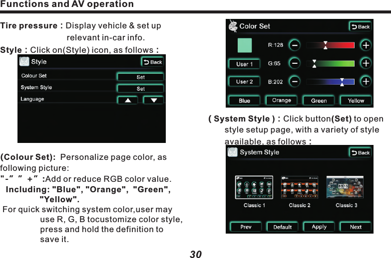 ( TV）：WhenTV setup is (ON), turn on TV 　　　   　function; when TV setup is (OFF),          　　　　convert to XM Radio (for use out of 　　　　　China only).24 Hour Clock( ON )、( OFF )：       When it&rsquo;s ( ON )，the time is in 24-hour 　　　system; When it&rsquo;s ( OFF )，the time is in     　　12-hour system.( Turn On Volume ）: Use (    )&amp; (    )to adjust 　　　　　　　　　　  volume output.( Button Back Lighting ):　　Use(    ) &amp;(    )keys to setup the       brightness of panel indicators, in consistent with other keys.(Turner Region )： Use(    )&amp;(    ) keys to 　　select the radio channel of your desired nation.　　　　　Time Set：Click (Time Set) button to setup, 　　　　　as following picture:Functions and AV operation31&ldquo;Default&rdquo;：Click on the default style.&ldquo;Apply&rdquo;：Click to apply the selected style.&ldquo;Cancel&rdquo;：Click to cancel the selected 　　　　　　　  style.&ldquo;Next&rdquo;：Jump to the next style setup page.&ldquo;     Back  &rdquo;：Return to the setup page of 　　　　　　　  upper level.( Language)：Use (    )&amp;(    ) to switch 　　　　　　　　　　 language.Press (Next) button to 2nd (Settings) page,As following picture：Functions and AV operation30( System Style )：Click button(Set) to open 　　style setup page, with a variety of style 　　　available, as follows：Tire pressure：Display vehicle &amp; set up 　　　　　　　　　　relevant in-car info.Style：Click on(Style) icon, as follows：(Colour Set):  Personalize page color, as following picture: "-&rdquo;&rdquo;+&rdquo;:Add or reduce RGB color value.Including: "Blue", "Orange",  "Green", "Yellow". For quick switching system color,user may use R, G, B tocustomize color style, press and hold the definition to save it.  