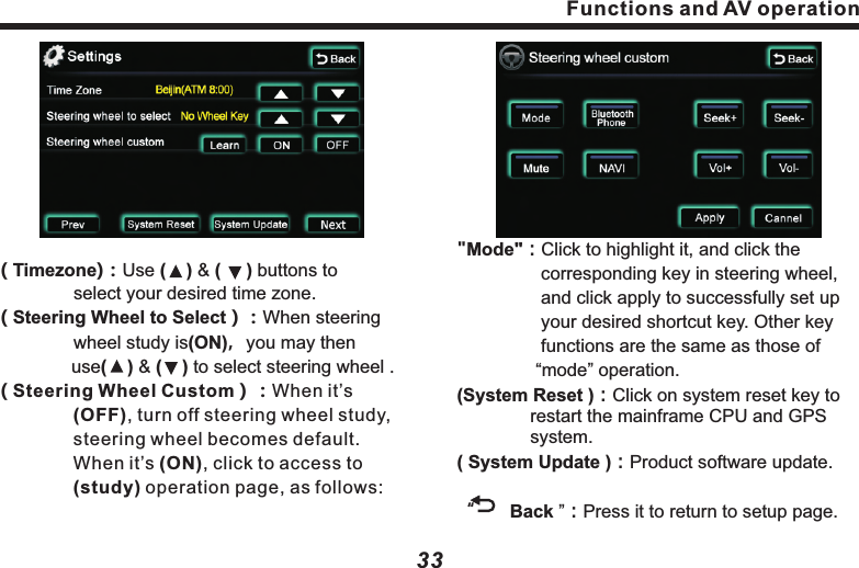 Functions and AV operation33"Mode"：Click to highlight it, and click the 　　　　　　  corresponding key in steering wheel, 　　　　  and click apply to successfully set up 　　　　  your desired shortcut key. Other key 　　　　　  functions are the same as those of 　　　　　 &ldquo;mode&rdquo; operation.(System Reset )：Click on system reset key to 　　　　restart the mainframe CPU and GPS 　　　　　system.( System Update )：Product software update.　　&ldquo;       Back &rdquo;：Press it to return to setup page. ( Timezone)：Use (    ) &amp; (     ) buttons to 　　　　　　　select your desired time zone.( Steering Wheel to Select）：When steering 　　　　wheel study is(ON)，you may then  　　　　   use(    ) &amp; (    ) to select steering wheel .       ( Steering Wheel Custom）：When it&rsquo;s 　　　　　　(OFF), turn off steering wheel study, 　　　　steering wheel becomes default.    　　　　　When it&rsquo;s (ON), click to access to 　　　　　(study) operation page, as follows:Functions and AV operation32　　　and accurately use finger or touch pen 　　　  to hit the center of cross cursor in order.           After successfully verifying, cross cursor   　　  disappears, 30 seconds count-down starts 　　  at the center of screen. In such time hit on 　　  the screen to confirm the verify data, 　　  Otherwise the verification is invalid, as 　　　　follows：(Next): Return to upper setup page, press (Next) button to access to page 3 of (Settings) page, as following picture: &ldquo;     &rdquo;and&ldquo;     &rdquo;：Set up relevant time: 　　                     parameters of the system.&ldquo;     Back &rdquo;：Press it to return to setuppage.　Screen verifying：When touch screen 　　　　　becomes insensitive or with drifting 　　　　sign, it&rsquo;s needed to verify the touch     　　　screen area, in following steps：　　　Start up the system, &ldquo;notes&rdquo; page 　　　　　appears, when seeing &ldquo;agree&rdquo; button, 　　　press and hold the screen for 3 　　　　　　seconds. A white page appears, follow 　　　the text prompt on the screen, slightly 