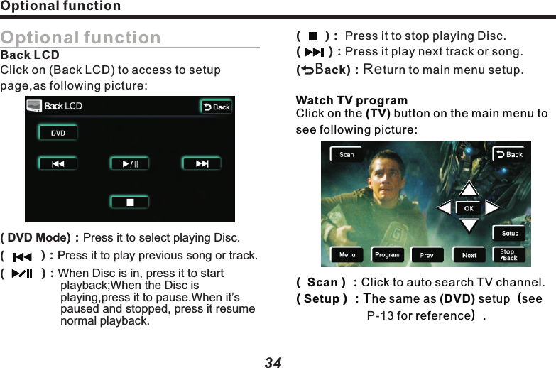 Optional function( Menu ) ：Program setup menu. Program ：Press it to watch the preset TV channel. Prev ：Choose previous channel.                    ：  In (TV)page, use this button 　　　　　　　 to move the cursor from all 　　　　　　　　 directions, press (OK) button 　　　　　　　 to select it.                         (Hint:       /     may adjust 　　　　　　　　　 volume).In main menu, press (Tpms) button to access to the management page as follows:()　　　　　　　 ()()()TPMS setupNext ：Choose next channel.Stop/Back ：Cancel/return to an operation.35( Pair ) ：Match tire pressure and  　　　　     sensor.Press (TPMS Set) button to access to setup page:temperatureOptional function 34Optional functionBack LCDClick on (Back LCD) to access to setup page,as following picture:( DVD Mode)：Press it to select playing Disc.(          Press it to play previous song or track.(        When Disc is in, press it to start  playback;When the Disc is playing,press it to pause.When it&rsquo;s paused and  press it resume normal playback.        )：      )：stopped, (     )： Press it to stop playing Disc.(        )：Press it play next track or song.(    Back)Return to main menu setup.        ：Watch TV programClick on the (TV) button on the main menu to see following picture:(  Scan ) ：Click to auto search TV channel.( Setup ) ：The same as (DVD) setup（see　　　　　　 for reference）. P-13 