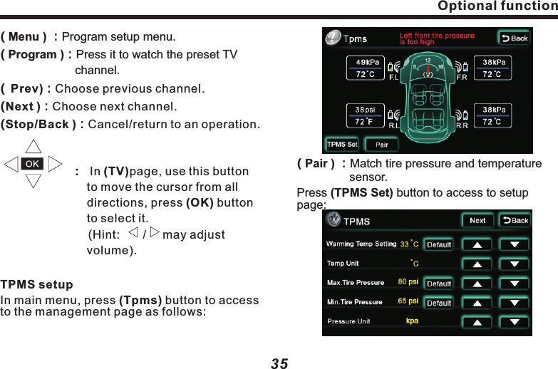Optional function( Menu ) ：Program setup menu. Program ：Press it to watch the preset TV channel. Prev ：Choose previous channel.                    ：  In (TV)page, use this button 　　　　　　　 to move the cursor from all 　　　　　　　　 directions, press (OK) button 　　　　　　　 to select it.                         (Hint:       /     may adjust 　　　　　　　　　 volume).In main menu, press (Tpms) button to access to the management page as follows:()　　　　　　　 ()()()TPMS setupNext ：Choose next channel.Stop/Back ：Cancel/return to an operation.35( Pair ) ：Match tire pressure and  　　　　     sensor.Press (TPMS Set) button to access to setup page:temperatureOptional function 34Optional functionBack LCDClick on (Back LCD) to access to setup page,as following picture:( DVD Mode)：Press it to select playing Disc.(          Press it to play previous song or track.(        When Disc is in, press it to start  playback;When the Disc is playing,press it to pause.When it&rsquo;s paused and  press it resume normal playback.        )：      )：stopped, (     )： Press it to stop playing Disc.(        )：Press it play next track or song.(    Back)Return to main menu setup.        ：Watch TV programClick on the (TV) button on the main menu to see following picture:(  Scan ) ：Click to auto search TV channel.( Setup ) ：The same as (DVD) setup（see　　　　　　 for reference）. P-13 