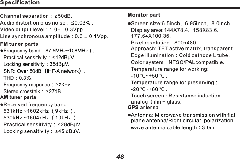 SpecificationDimension and sizelInstallation size of navigation system mainframe：178(W) x 100(H) x165 (D)mm.GPSAntenna：39(W) x 15.5(H) x48.5 (D)mm.lTotal weight:about 2.5kg. 49SpecificationMonitor partlScreen size:6.5inch、6.95inch、8.0inch.Display area:144X78.4、158X83.6、177.64X100.35.                                       Pixel resolution：800x480.              Approach: TFT active matrix, transparent.          Edge illumination：Cold cathode L tube.                          Color system：NTSC/PALcompatible.                              Temperature range for working:                    -10 ℃~℃ .                                                     Temperature range for preserving：             -20 ℃~℃ .                                                     Touch screen：Resistance induction analog（film + glass）.GPS antennal                                +50 +80 Antenna: Microwave transmission with flat plane antenna/Right circular. polarization wave antenna cable length：3.0m.Channel separation：&ge;50dB.                                                       Audio distortion plus noise：&le;  .                                                          Video output level： &plusmn;Line synchronous amplitude： &plusmn;FM tuner partsFrequency band：87.5 ~ ）.Practical sensitivity：&le;：THD：0.3％.Frequency response：&ge;Stereo crosstalk：&ge;AM tuner partslReceived frequency band:                   531k  ~1602k  （9k  ）.             530k  ~1604k  （10k  ）.Practical sensitivity：&le;28dB：&le;  dB                                             0.03%1.0    0.3Vpp.0.3   0.1Vpp.MHz 108MHz12dB&mu;V.Locking sensitivity 35dB&mu;V.SNR: Over 50dB（IHF-A network）.2KHz.27dB.Hz Hz HzHz Hz Hz&mu;V.Locking sensitivity 45 &mu;V.l48