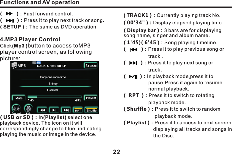 Functions and AV operation23( TRACK1 )：Currently playing track No.( 00'34" )：Display elapsed playing time.( Display bar )：3 bars are for displaying song name, singer and album name.( 1'45)( 6'45 )：Song playing timeline.( 　　   )：Press it to play previous song or 　　　　　　track . (   　    )：Press it to play next song or 　　　　　　　　track.　　( )：In playback mode,press it to 　　　　　　　　pause,Press it again to resume 　　　　　　normal playback.(  RPT  )：Press it to switch to rotating 　　　　　　　　playback mode.　( Shuffle )：Press it to switch to random 　　　　　　　　 playback mode.( Playlist )：Press it to access to next screen 　　　　　　displaying all tracks and songs in 　　　　　　the Disc.          ( Prev )(Next )：Choose song, use the middle 　　　　　　　　slidingbar to navigate, as 　　　　　　　　　following picture: 5.Navigation systemClick on (Navigation) icon in main screen to access to Navigationcontrol screen:(Run Navigation)：Click on the map 　　　　　　　　　　software in the pathway,    　　　　　　　　　　as follows:(          )：Fast forward control.(    　   )：Press it to play next track or song.( SETUP )：The same as DVD operation.　4.MP3 Player ControlClick(Mp3 )button to access toMP3 player control screen, as following picture:　　　　　　　　( USB or SD )：In(Playlist) select one playback device. The icon on it will correspondingly change to blue, indicating playing the music or image in the device. Functions and AV operation22( Browse )：Click it to see the map, as  　　　　　　　follows：