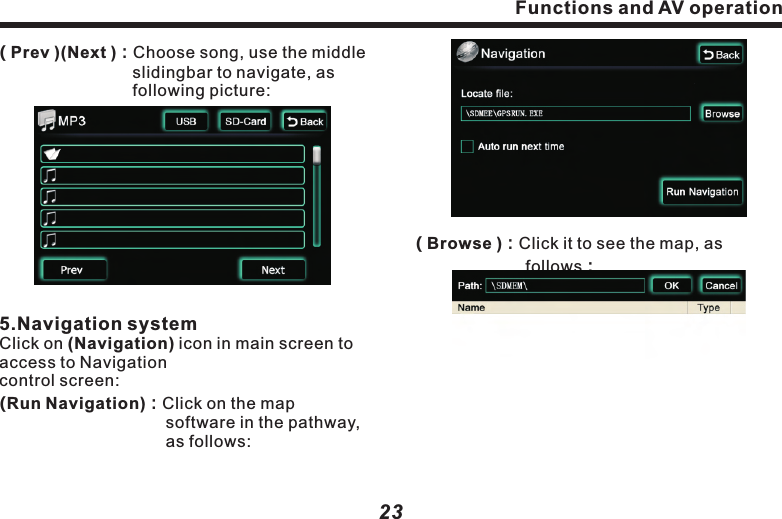 Functions and AV operation23( TRACK1 )：Currently playing track No.( 00'34" )：Display elapsed playing time.( Display bar )：3 bars are for displaying song name, singer and album name.( 1'45)( 6'45 )：Song playing timeline.( 　　   )：Press it to play previous song or 　　　　　　track . (   　    )：Press it to play next song or 　　　　　　　　track.　　( )：In playback mode,press it to 　　　　　　　　pause,Press it again to resume 　　　　　　normal playback.(  RPT  )：Press it to switch to rotating 　　　　　　　　playback mode.　( Shuffle )：Press it to switch to random 　　　　　　　　 playback mode.( Playlist )：Press it to access to next screen 　　　　　　displaying all tracks and songs in 　　　　　　the Disc.          ( Prev )(Next )：Choose song, use the middle 　　　　　　　　slidingbar to navigate, as 　　　　　　　　　following picture: 5.Navigation systemClick on (Navigation) icon in main screen to access to Navigationcontrol screen:(Run Navigation)：Click on the map 　　　　　　　　　　software in the pathway,    　　　　　　　　　　as follows:(          )：Fast forward control.(    　   )：Press it to play next track or song.( SETUP )：The same as DVD operation.　4.MP3 Player ControlClick(Mp3 )button to access toMP3 player control screen, as following picture:　　　　　　　　( USB or SD )：In(Playlist) select one playback device. The icon on it will correspondingly change to blue, indicating playing the music or image in the device. Functions and AV operation22( Browse )：Click it to see the map, as  　　　　　　　follows：
