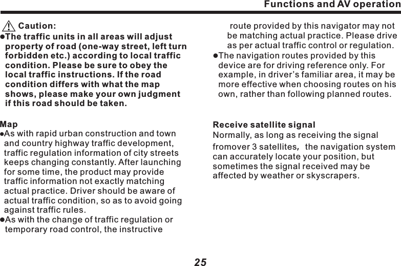 Functions and AV operation 　  positioning, please stay at the same location, where is preferable open space,without shield above.lFirst positioning may need over 3 minutes, subject to current environment and satellite signal.lDO NOT operate the navigation system while driving, so as to ensure safe driving. To avoid accident, please operate this system after safely pulling over the vehicle. Wireless communication product (e.g. mobile phone, speed alarm etc.) may interfere with the receiving of satellite signal, leading to inconsistent signal received. lIf any insulation film or explosion-proof membrane is installed in your vehicle, satellite signal may be interfered with.25　    Caution:lThe traffic units in all areas will adjust property of road (one-way street, left turn forbidden etc.) according to local traffic condition. Please be sure to obey the local traffic instructions. If the road condition differs with what the map shows, please make your own judgment if this road should be taken.MaplAs with rapid urban construction and town and country highway traffic development, traffic regulation information of city streets keeps changing constantly. After launching for some time, the product may provide traffic information not exactly matching actual practice. Driver should be aware of actual traffic condition, so as to avoid going against traffic rules. lAs with the change of traffic regulation or temporary road control, the instructive  Functions and AV operation24( OK )：Click on it to select relevant pathway.( Cancel)：Click on it to cancel pathway.Keys operation：Press (NAVI) key on the panel to access to above navigation software selection screen.Navigation noteslGlobalPositionSystem (GPS) is developed and operated by US Ministry of Defense, who is entirely in charge of the accuracy and maintenance of the project. Any alteration made by this unit may affect the accuracy and performance of GPS devices.lPlease use this GPS navigation system prudently. This system provides with navigation reference. DO NOT use this system for accurate measurement of direction, distance, location and terrain.lWhen firstly taking GPS satellite　　route provided by this navigator may not  be matching actual practice. Please drive as per actual traffic control or regulation. lThe navigation routes provided by this device are for driving reference only. For example, in driver&rsquo;s familiar area, it may be more effective when choosing routes on his own, rather than following planned routes.Receive satellite signalNormally, as long as receiving the signal fromover 3 satellites，the navigation system can accurately locate your position, but sometimes the signal received may be affected by weather or skyscrapers.  