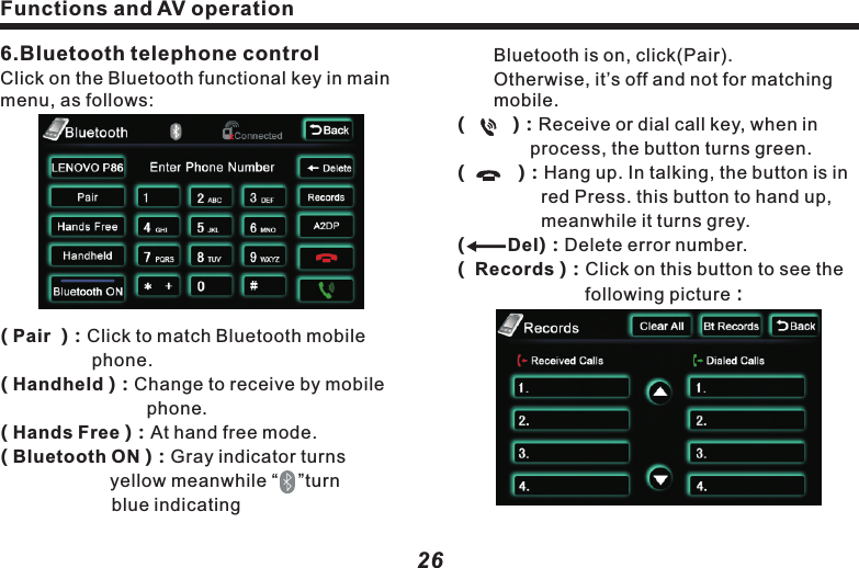 Functions and AV operation　　Bluetooth is on, click(Pair).    　　　Otherwise, it&rsquo;s off and not for matching 　mobile.Del(         )：Receive or dial call key, when in      　　　　process, the button turns green.(          )：Hang up. In talking, the button is in 　　　　  red Press. this button to hand up, 　　　　　  meanwhile it turns grey.(         )：Delete error number.(  Records )：Click on this button to see the  　　　　　　　following picture：27(      )&amp;(      ) ：See call records.( Clear all  )：Clear all received  and dialed     call record.( Bt Records)：Click to see the following 　　　　　　　　　picture：(      Back  ) ：Return to upper menu.( Received calls) and ( Dialed calls)：　　　　     Preserve the most recent 20 received  　　　 or dialed calls.6.Bluetooth telephone controlClick on the Bluetooth functional key in main menu, as follows:( Pair  )：Click to match Bluetooth mobile 　　　　　　phone.( Handheld )：Change to receive by mobile 　　　　　　　　phone.( Hands Free )：At hand free mode.( Bluetooth ON )：Gray indicator turns 　　　　　　　　yellow meanwhile &ldquo;    &rdquo;turn　　　　　　　       blue indicating ( CarRecords )：Jump to vehicle record 　　　　　　　　　　  page.( Missed Calls )：Missed call list.( Received Calls )：Received call list.( Dialed Calls  )：Dialed call list.(SIM Contacts)：As it states.( Phone  Contacts )：As it states .７.Bluetooth music controlPlay the music in mobile phone via BluetoothFunctions and AV operation26