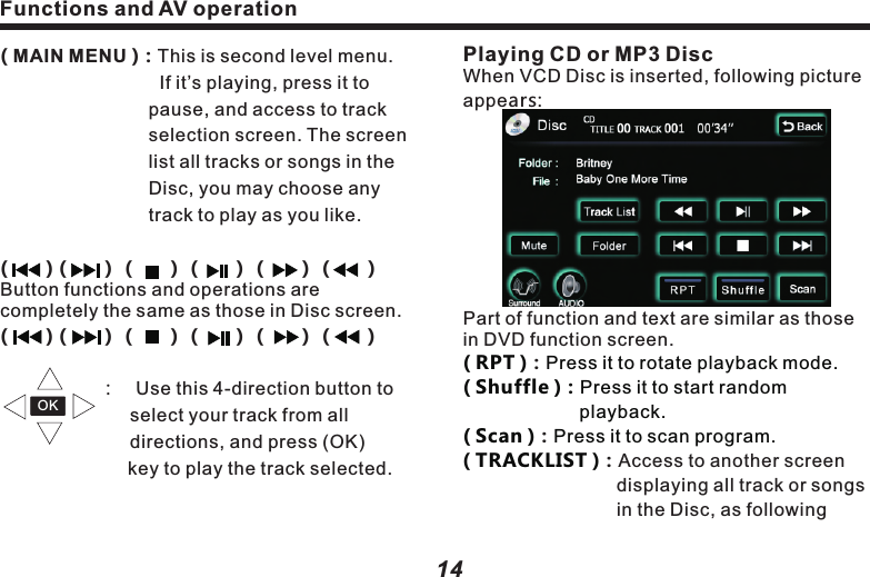 Playing CD or MP3 DiscWhen VCD Disc is inserted, following picture appears:Part of function and text are similar as those in DVD function screen.Access to another screen displaying all track or songs in the Disc, as following ( RPT ) Press it to rotate playback mode.　( Shuffle )：Press it to start random 　　　　　　　　　　 playback. 　　　　　　　　  ( Scan )Press it to scan program.( TRACKLIST )：：：　　　　　　　　　 　　　　　　　　 Functions and AV operationFunctions and AV operation1514( MAIN MENU )：This is second level menu.  　　　　　　　　  If it&rsquo;s playing, press it to 　　　　　　　　　pause, and access to track 　　　　　　　　selection screen. The screen    　　　　　　　　list all tracks or songs in the 　　　　　　　　Disc, you may choose any 　　　　　　　　　track to play as you like. 　　　　　　　　　 (       )（     ）（     ）（     ）（     ）（     ）Button functions and operations are completely the same as those in Disc screen.(       )（     ）（     ）（     ）（     ）（     ）                                         ：　Use this 4-direction button to  　　　　　　　select your track from all          　　　　　　　directions, and press (OK)  　　　　　　　   key to play the track selected. OK picture:    Caution：Program navigation：Touch (Prev) and 　　　　　                           (Next) on touch screen    lTouch the button on screen to select relevant track or song for playback. The selected button will be highlighted, with serial No. and time displayed on top of the screen.( FOLDER )：Press it to show files list, as 　　　　　　　  follows:  　　to navigate files list or folders list. Sound Effect SetupClick( SURROUND )to set up sound effect, as follows：