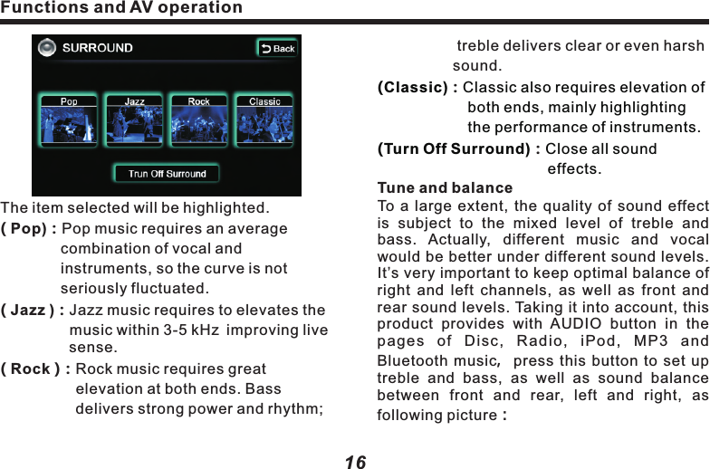 The item selected will be highlighted.( Pop)：Pop music requires an average 　　　　　　combination of vocal and 　　　　　　　　　instruments, so the curve is not 　　　　　　seriously fluctuated.　　　　　( Jazz ) Jazz music requires to elevates the 　　　　  music within 3-5 kHz improving live 　　　　  sense.( Rock )：Rock music requires great 　　　　　　　　　elevation at both ends. Bass 　　　　　　　　delivers strong power and rhythm;：Functions and AV operation17Functions and AV operation16 　　　　　treble delivers clear or even harsh 　　　　　sound. ：：Tune and balanceTo  a  large  extent, the  quality of  sound  effect is  subject  to  the  mixed  level  of  treble  and bass.  Actually,  different  music  and  vocal would be better under different sound levels. It&rsquo;s very important to keep optimal balance of right  and left  channels, as  well as  front  and rear sound levels. Taking it into account, this product  provides  with  AUDIO  button  in  the pages  of  Disc,  Radio,  iPod,  MP3  and Bluetooth music，press  this  button to  set  up treble  and  bass,  as  well  as  sound  balance between  front  and  rear,  left  and  right,  as following picture：(Classic) Classic also requires elevation of 　　　　　　both ends, mainly highlighting 　　　　　　　the performance of instruments.(Turn Off Surround) Close all sound     　　　　　　　　　　　　　 effects. &ldquo;TREB" ( + )or( - )：Add or reduce treble.&ldquo;MID"    ( + )or( - )：Add or reduce middle.&ldquo;BASS" ( + )or( - )：Add or reduce bass.10KHz )：Intensify treble, switch treble 　　　　　　　  frequency.500Hz )：Intensify alto, switch alto   　　　　　　　　 frequency.80Hz)：Intensify bass,switch bass frequency.FRONT)or REAR)：Adjust sound balance( ( (( (　　 between front and rear speakers. L )or（R )：Adjust the sound balance between 　　　　　 left and right speakers. Press(L) 　　　　　　  or(R), (FRONT ) or (REAR ) once， 　　　　    yellow bar will move to corresponding 　　　　　direction by 1 unit.     Back )：  Press this button to return to                       operation screen of upper level.Caution：l When listening to stereo CD or radio,change left/right balance, the volume  of a group of sound will increase, while that of the other group will decrease.((          