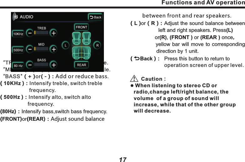 The item selected will be highlighted.( Pop)：Pop music requires an average 　　　　　　combination of vocal and 　　　　　　　　　instruments, so the curve is not 　　　　　　seriously fluctuated.　　　　　( Jazz ) Jazz music requires to elevates the 　　　　  music within 3-5 kHz improving live 　　　　  sense.( Rock )：Rock music requires great 　　　　　　　　　elevation at both ends. Bass 　　　　　　　　delivers strong power and rhythm;：Functions and AV operation17Functions and AV operation16 　　　　　treble delivers clear or even harsh 　　　　　sound. ：：Tune and balanceTo  a  large  extent, the  quality of  sound  effect is  subject  to  the  mixed  level  of  treble  and bass.  Actually,  different  music  and  vocal would be better under different sound levels. It&rsquo;s very important to keep optimal balance of right  and left  channels, as  well as  front  and rear sound levels. Taking it into account, this product  provides  with  AUDIO  button  in  the pages  of  Disc,  Radio,  iPod,  MP3  and Bluetooth music，press  this  button to  set  up treble  and  bass,  as  well  as  sound  balance between  front  and  rear,  left  and  right,  as following picture：(Classic) Classic also requires elevation of 　　　　　　both ends, mainly highlighting 　　　　　　　the performance of instruments.(Turn Off Surround) Close all sound     　　　　　　　　　　　　　 effects. &ldquo;TREB" ( + )or( - )：Add or reduce treble.&ldquo;MID"    ( + )or( - )：Add or reduce middle.&ldquo;BASS" ( + )or( - )：Add or reduce bass.10KHz )：Intensify treble, switch treble 　　　　　　　  frequency.500Hz )：Intensify alto, switch alto   　　　　　　　　 frequency.80Hz)：Intensify bass,switch bass frequency.FRONT)or REAR)：Adjust sound balance( ( (( (　　 between front and rear speakers. L )or（R )：Adjust the sound balance between 　　　　　 left and right speakers. Press(L) 　　　　　　  or(R), (FRONT ) or (REAR ) once， 　　　　    yellow bar will move to corresponding 　　　　　direction by 1 unit.     Back )：  Press this button to return to                       operation screen of upper level.Caution：l When listening to stereo CD or radio,change left/right balance, the volume  of a group of sound will increase, while that of the other group will decrease.((          