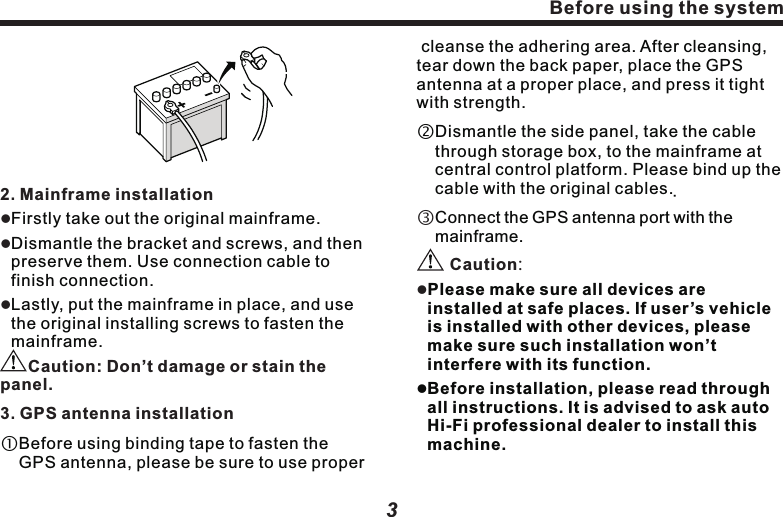 2component of the product may be damaged or loosen, resulting product damage.lIf GPS antenna lead wraps steering column or gear lever, it is extremely dangerous. Please make the installation won&rsquo;t hinder driving.   lPlease make sure all leads won&rsquo;t be hooked by car door or sliding mechanism of the seats, for avoiding short circuit.lTo prevent from electromagnetic interference, please put other cables or leads away from the FM, AM antenna and their leads, GPS antenna and its lead. You should arrange the above-mentioned leads separated each other. DO NOT bind up the leads or cross them, otherwise, electromagnetic interference may be intensified, leading to incorrect positioning or error display.lAfter finishing navigation system installation, examine and confirm other devices of the vehicles are correctly connected.WelcomeSystem InstallationThank you for using our multimedia vehicle navigation system, we sincerely provide with excellent quality and superb experience to you.1. Installation key pointsllllThis product is used for vehicles with 12V storage battery and negative ground end. Before installation, please check out the voltage in storage battery.To avoid system short circuit, it is recommended to dismantle the negative wire of the battery. DO NOT directly connect this product to storage battery by over passing fuse. DO NOT directly connect the power cable of this product to the power cable of other electric appliances. Before using the systemBefore using the system2. Mainframe installation       Don&rsquo;t damage or stain the panel.lllCaution:3. GPS antenna installationFirstly take out the original mainframe.Dismantle the bracket and screws, and then preserve them. Use connection cable to finish connection.Lastly, put the mainframe in place, and use the original installing screws to fasten the mainframe.Before using binding tape to fasten the GPS antenna, please be sure to use proper 3 cleanse the adhering area. After cleansing, tear down the back paper, place the GPS antenna at a proper place, and press it tight with strength. Dismantle the side panel, take the cable through storage box, to the mainframe at central control platform. Please bind up the cable with the original cables.  Connect the GPS antenna port with the mainframe.Please make sure all devices are installed at safe places. If user&rsquo;s vehicle is installed with other devices, please make sure such installation won&rsquo;t interfere with its function.lBefore installation, please read through all instructions. It is advised to ask auto Hi-Fi professional dealer to install this machine.Caution:l      