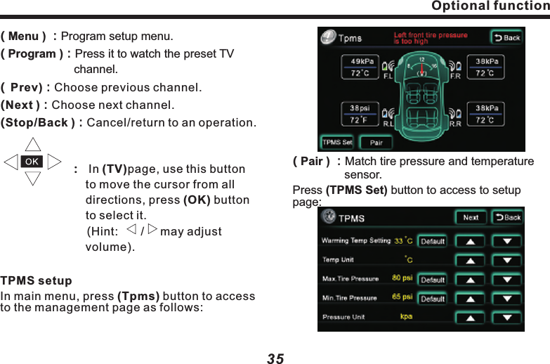 Optional function( Menu ) ：Program setup menu. Program ：Press it to watch the preset TV channel. Prev ：Choose previous channel.                    ：  In (TV)page, use this button 　　　　　　　 to move the cursor from all 　　　　　　　　 directions, press (OK) button 　　　　　　　 to select it.                         (Hint:       /     may adjust 　　　　　　　　　 volume).In main menu, press (Tpms) button to access to the management page as follows:()　　　　　　　 ()()()TPMS setupNext ：Choose next channel.Stop/Back ：Cancel/return to an operation.35( Pair ) ：Match tire pressure and  　　　　     sensor.Press (TPMS Set) button to access to setup page:temperatureOptional function 34Optional functionBack LCDClick on (Back LCD) to access to setup page,as following picture:( DVD Mode)：Press it to select playing Disc.(          Press it to play previous song or track.(        When Disc is in, press it to start  playback;When the Disc is playing,press it to pause.When it&rsquo;s paused and  press it resume normal playback.        )：      )：stopped, (     )： Press it to stop playing Disc.(        )：Press it play next track or song.(    Back)Return to main menu setup.        ：Watch TV programClick on the (TV) button on the main menu to see following picture:(  Scan ) ：Click to auto search TV channel.( Setup ) ：The same as (DVD) setup（see　　　　　　 for reference）. P-13 