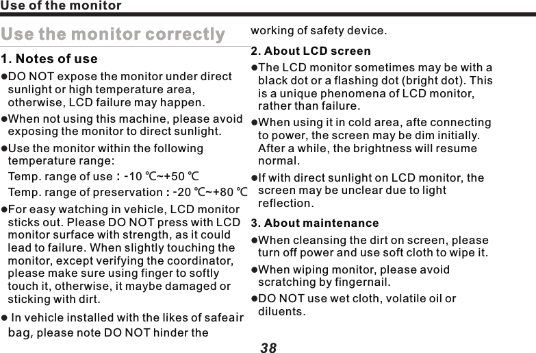 How to use DiscHow to use Disc1，Notes of handling DiscDO NOT use any Disc with crack or stain, or bended.DO NOT use abnormal (non-perfect rounded) Disc, so as not to cause failure.DO NOT touch the info side (with gloss) of the Disc when handling it. DO NOT hurt the Disc.DO NOT stick paper or label on the Disc.llll2，About maintenanceIf the Disc is covered with dirt, please use clean soft cloth to wipe the Disc from inside out.lDO NOT adhere volatile or diluentsdiluent onto the Disc. Besides, DO NOT use the cleaner for analogue recorder or antistatic agent.3，Notes of preservationDO NOT expose the Disc under direct sunshine or where is at high temp.Keep the Disc in box, so as to avoid bending.lllDiluents Volatile  OilRecorderCleaner3938Use of the monitorUse the monitor correctly1. Notes of useDO NOT expose the monitor under direct sunlight or high temperature area, otherwise, LCD failure may happen.When not using this machine, please avoid exposing the monitor to direct sunlight.Use the monitor within the following temperature range:                                  Temp. range of use：-10  ~+50               Temp. range of preservation : -20  ~+80 For easy watching in vehicle, LCD monitor sticks out. Please DO NOT press with LCD monitor surface with strength, as it could lead to failure. When slightly touching the monitor, except verifying the coordinator, please make sure using finger to softly touch it, otherwise, it maybe damaged or sticking with dirt. In vehicle installed with the likes of safeair bag, please note DO NOT hinder the lll℃ ℃℃ ℃llworking of safety device. 2. About LCD screenThe LCD monitor sometimes may be with a black dot or a flashing dot (bright dot). This is a unique phenomena of LCD monitor, rather than failure.When using it in cold area, afte connecting to power, the screen may be dim initially. After a while, the brightness will resume normal.If with direct sunlight on LCD monitor, the screen may be unclear due to light reflection.3. About maintenanceWhen cleansing the dirt on screen, please turn off power and use soft cloth to wipe it.When wiping monitor, please avoid scratching by fingernail. DO NOT use wet cloth, volatile oil or diluents.llllll