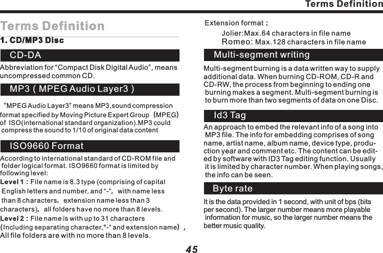 Abbreviation for &ldquo;Compact Disk Digital Audio&rdquo;, means uncompressed common CD. CD-DAMP3（MPEG Audio Layer3）&ldquo;MPEG Audio Layer3&rdquo; means MP3,sound compression format specified by Moving Picture Expert Group（MPEG）of  ISO(international standard organization).MP3 could compress the sound to 1/10 of original data contentISO9660 FormatAccording to international standard of CD-ROM file and folder logical format. ISO9660 format is limited by following level: Level 1：File name is 8.3 type (comprising of capital English letters and number, and &ldquo;-&rdquo;，with name less than 8 characters，extension name less than 3 characters)，all folders have no more than 8 levels.Level 2：File name is with up to 31 characters(Including separating character,"-&ldquo; and extension name）,All file folders are with no more than 8 levels.Jolier:Max.64 characters in file nameRomeo: Max.128 characters in file name     Multi-segment burning is a data written way to supply additional data. When burning CD-ROM, CD-R and CD-RW, the process from beginning to ending one burning makes a segment. Multi-segment burning is to burn more than two segments of data on one Disc.Multi-segment writingId3 TagAn approach to embed the relevant info of a song into MP3 file. The info for embedding comprises of song name, artist name, album name, device type, produ-ction year and comment etc. The content can be edit-ed by software with ID3 Tag editing function. Usually it is limited by character number. When playing songs, the info can be seen.Byte rateIt is the data provided in 1 second, with unit of bps (bits per second). The larger number means more playable information for music, so the larger number means thebetter music quality.45Terms Definition Extension format：44Trouble shootingPictures tagnant, unable to operate.CD/MP3DiscWith mass noise while playing CD; suddenly comes to a stop while playing.Mass noise or no sound while playing MP3 file.M P3 files are played in a different sequence to burning.TroubleWipe out the dirt and play again. Change to another Disc, if improve, it proves that it&rsquo;s Disc problem.Wipe off the dirt.Wipe out the mist or water drop.Please replace the Disc（Don&rsquo;t attach [.mp3] extension name to non-MP3 file）.Some files with names like **01, **02&hellip; can be played as per set sequence.SolutionUnable to read data when playing Disc.Scratching or bending the Disc.Disc is very dirty.The Disc is sticking with mist or water drop.Non-MP3 file is attached with[.mp3] extension name.M P3 files sometimes aren&rsquo;t played as per the burning sequence.ReasonTerms Definition1. CD/MP3 Disc