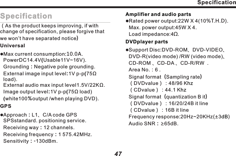 47Specification（As the product keeps improving, if with change of specification, please forgive that we won&rsquo;t have separated notice）UniversallMax current consumption:10.0A. PowerDC14.4V(Usable11V~16V). Grounding：Negative pole grounding. External image input level:1V p-p(75Ω load).                                                       External audio max input level1.5V/22KΩ. Image output level:1V p-p(75Ω load)   (white100％output /when playing DVD).GPSlApproach：L1、C/A code GPS SPSstandard. positioning service.                                 Receiving way：12 channels.                   Receiving frequency：1 575.42MHz. Sensitivity：-130dBm.                                      Amplifier and audio partsDVDplayer partslRated power output:22W X 4(10%T.H.D).Max. power output:45W X 4.Load impedance:4Ω.lSupport Disc:DVD-ROM、DVD-VIDEO、 DVD-R(video mode) /RW (video mode)、CD-ROM 、CD-DA 、CD-R/RW  .               Area No.：6 .                                             Signal format（Sampling rate）                                （DVDvalue）：48/96 K                          （CDvalue）：44.1 K                                  Signal format（quantization B it）                                         （DVDvalue）：16/20/24B it line                    （CDvalue）：16B it line                                Frequency response:20Hz~20KHz(&plusmn;3)                                                    Audio SNR：&ge;65dB.                         hzhzdBSpecification46Terms Definition VBR（Variable Bit Rate）&ldquo;Variable Bit Rate&rdquo; is short for VBR, commo-nly known CBR（Constant bit rate）.When compressing audio,bit rate is variable as per compression condition.PacketWriteLik e using floppy disk and hard disk, write the des ired file into the likes of CD- R.Extension file name of playable file（.m3u）, attaching to the playback file list made by WINAMP.m3u2. DVD VideoTitleDVD has mass content&mdash;1 Disc can hold several movies. For example, there are 3 movies in it---mov1,mov2, mov3. All file names can be inquired.ChapterDVD titled content is divided into several segments with identifiers, for chapter inquiry.Typically, TV camera shoots program at certain angles, with only 1 angle in playback. Some DVDs comprise of all shooting angles for viewers to chooseDVD may comprise of multiple soundtracks, for you to choose language.Multi-subtitle（Subheading）DVD may comprise of subtitles up to 32 languages. Viewer may self-define his own language.。DVD player and DVD Disc are with different playing area codes for every sales area. If the Disc doesn&rsquo;t comprise of the code in the player, playback can&rsquo;t be started. The area code of this machine is (6). Multi-angleMulti-soundtrackArea Code